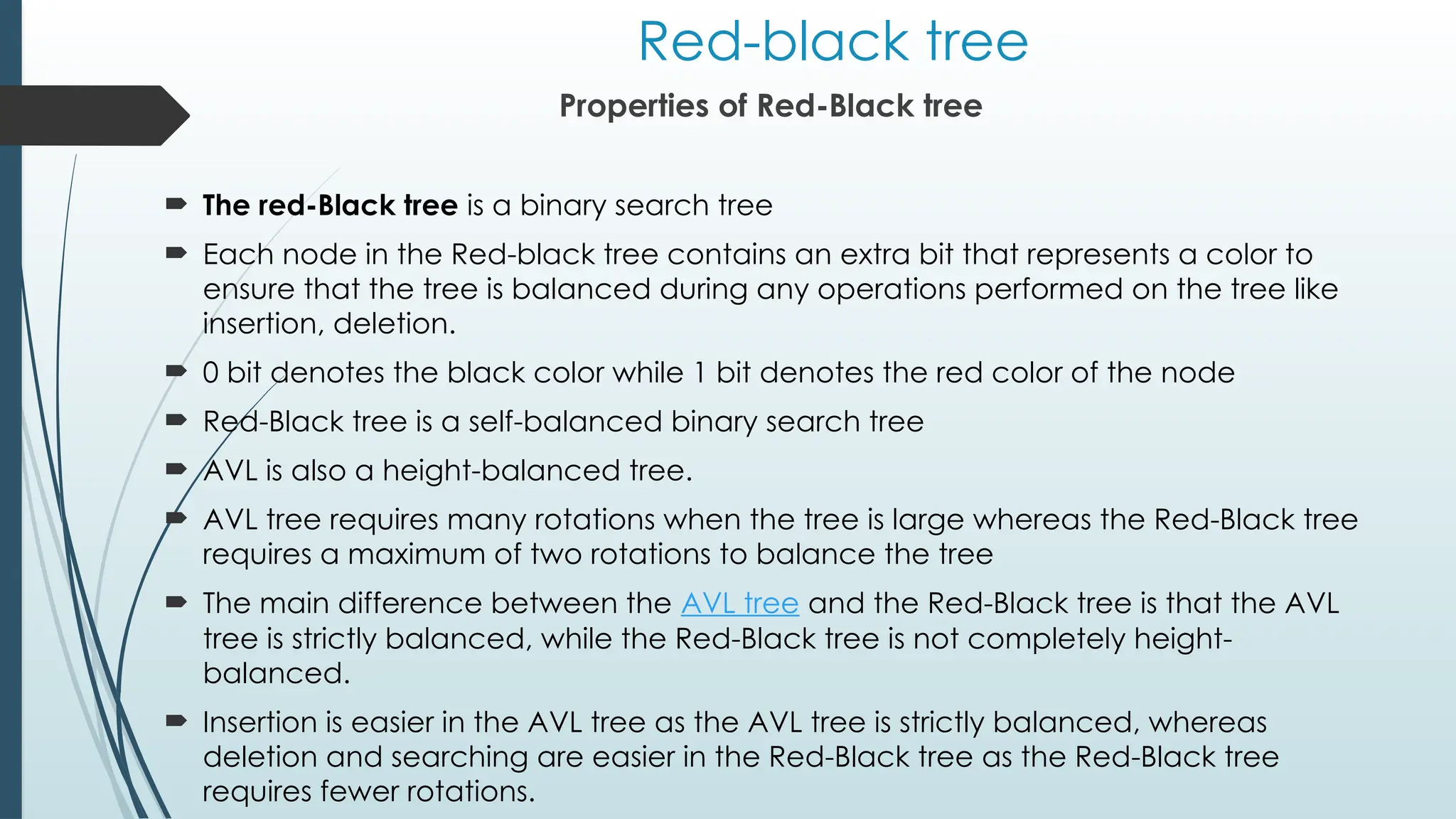 Red-black tree
Properties of Red-Black tree
 The red-Black tree is a binary search tree
 Each node in the Red-black tree contains an extra bit that represents a color to
ensure that the tree is balanced during any operations performed on the tree like
insertion, deletion.
 0 bit denotes the black color while 1 bit denotes the red color of the node
 Red-Black tree is a self-balanced binary search tree
 AVL is also a height-balanced tree.
 AVL tree requires many rotations when the tree is large whereas the Red-Black tree
requires a maximum of two rotations to balance the tree
 The main difference between the AVL tree and the Red-Black tree is that the AVL
tree is strictly balanced, while the Red-Black tree is not completely height-
balanced.
 Insertion is easier in the AVL tree as the AVL tree is strictly balanced, whereas
deletion and searching are easier in the Red-Black tree as the Red-Black tree
requires fewer rotations.
 