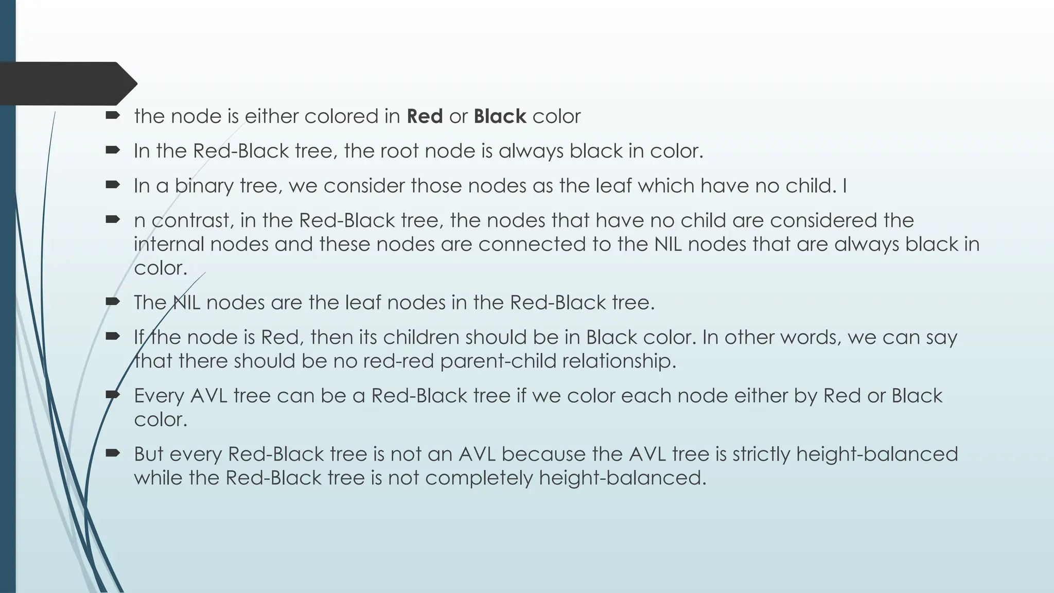  the node is either colored in Red or Black color
 In the Red-Black tree, the root node is always black in color.
 In a binary tree, we consider those nodes as the leaf which have no child. I
 n contrast, in the Red-Black tree, the nodes that have no child are considered the
internal nodes and these nodes are connected to the NIL nodes that are always black in
color.
 The NIL nodes are the leaf nodes in the Red-Black tree.
 If the node is Red, then its children should be in Black color. In other words, we can say
that there should be no red-red parent-child relationship.
 Every AVL tree can be a Red-Black tree if we color each node either by Red or Black
color.
 But every Red-Black tree is not an AVL because the AVL tree is strictly height-balanced
while the Red-Black tree is not completely height-balanced.
 