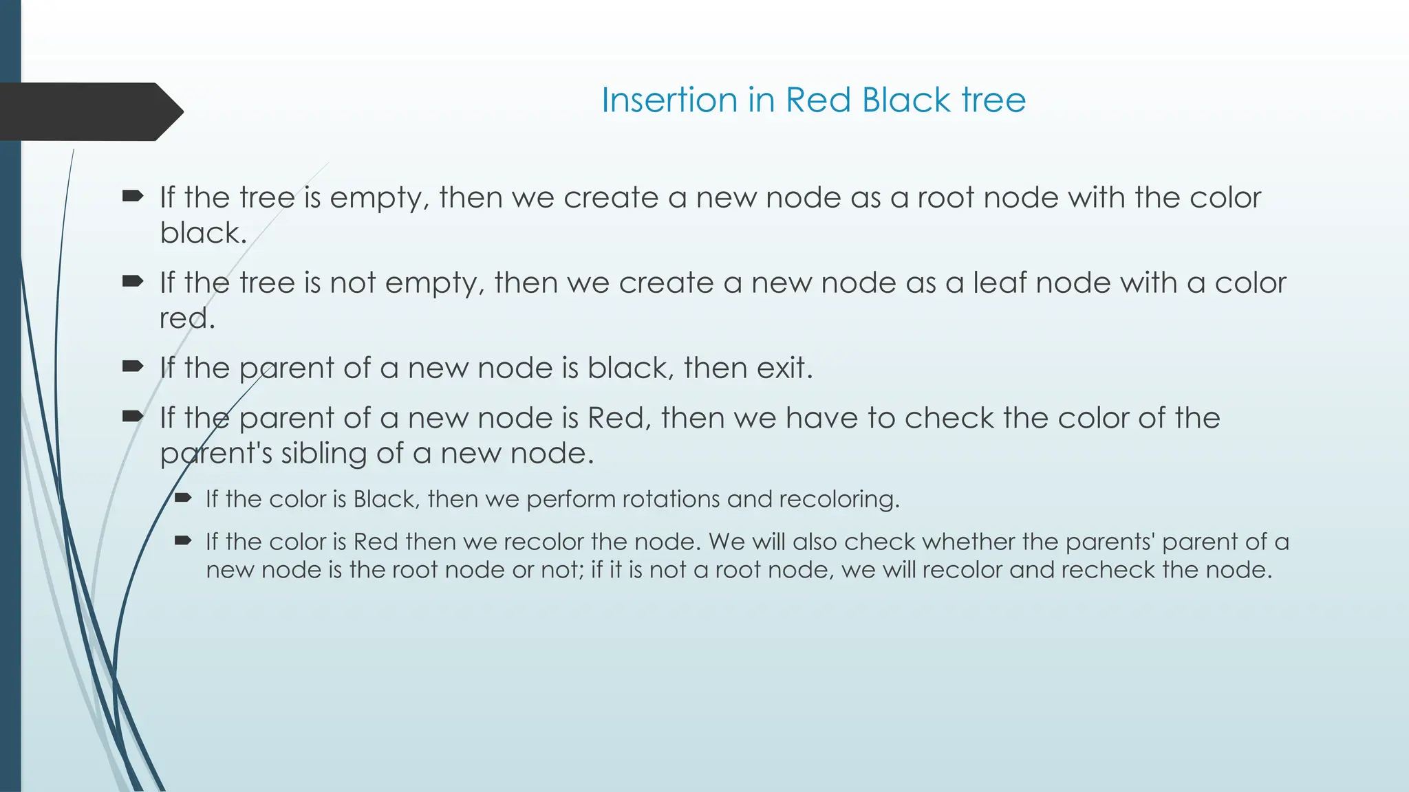 Insertion in Red Black tree
 If the tree is empty, then we create a new node as a root node with the color
black.
 If the tree is not empty, then we create a new node as a leaf node with a color
red.
 If the parent of a new node is black, then exit.
 If the parent of a new node is Red, then we have to check the color of the
parent's sibling of a new node.
 If the color is Black, then we perform rotations and recoloring.
 If the color is Red then we recolor the node. We will also check whether the parents' parent of a
new node is the root node or not; if it is not a root node, we will recolor and recheck the node.
 