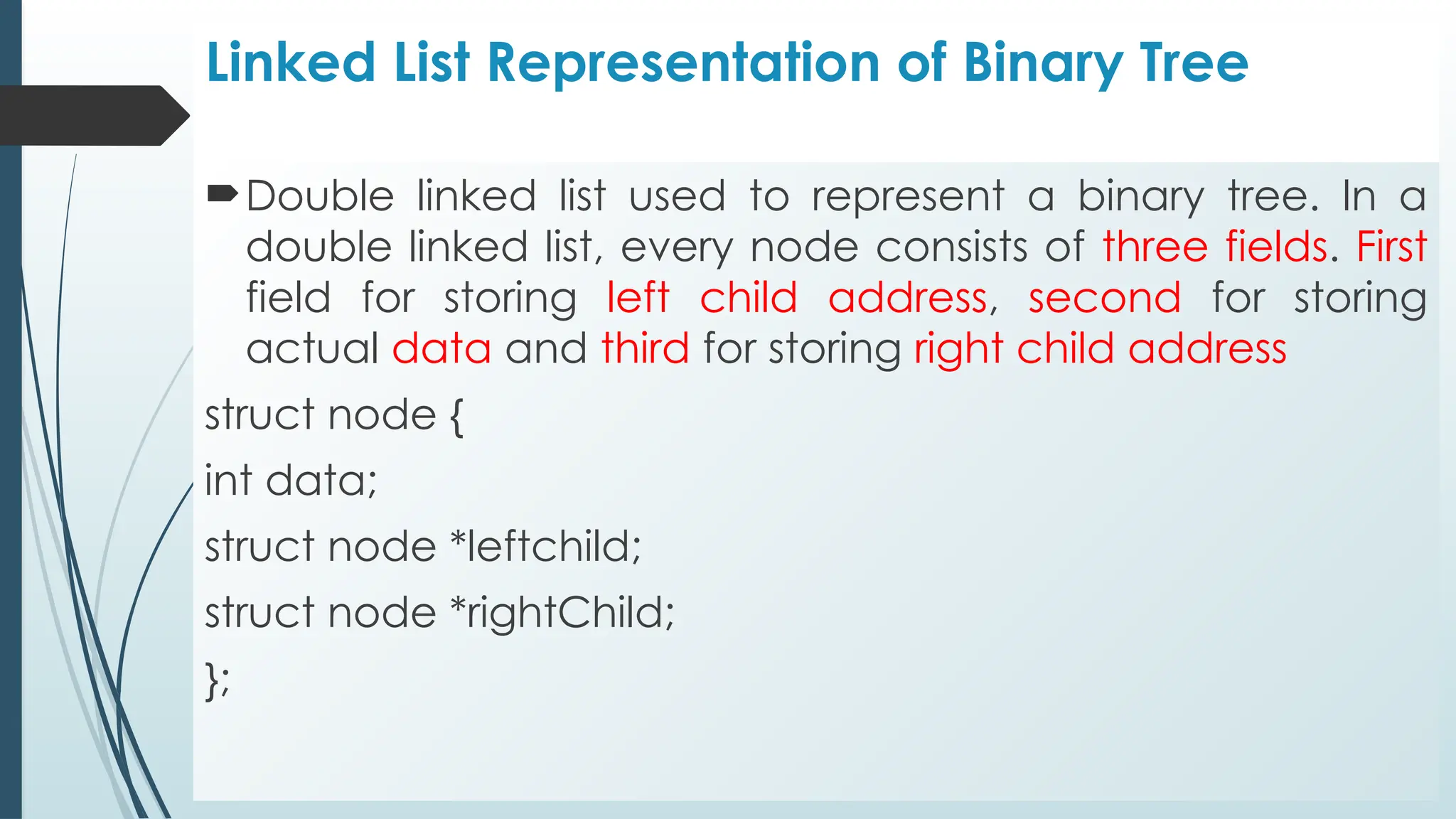 Linked List Representation of Binary Tree
Double linked list used to represent a binary tree. In a
double linked list, every node consists of three fields. First
field for storing left child address, second for storing
actual data and third for storing right child address
struct node {
int data;
struct node *leftchild;
struct node *rightChild;
};
 
