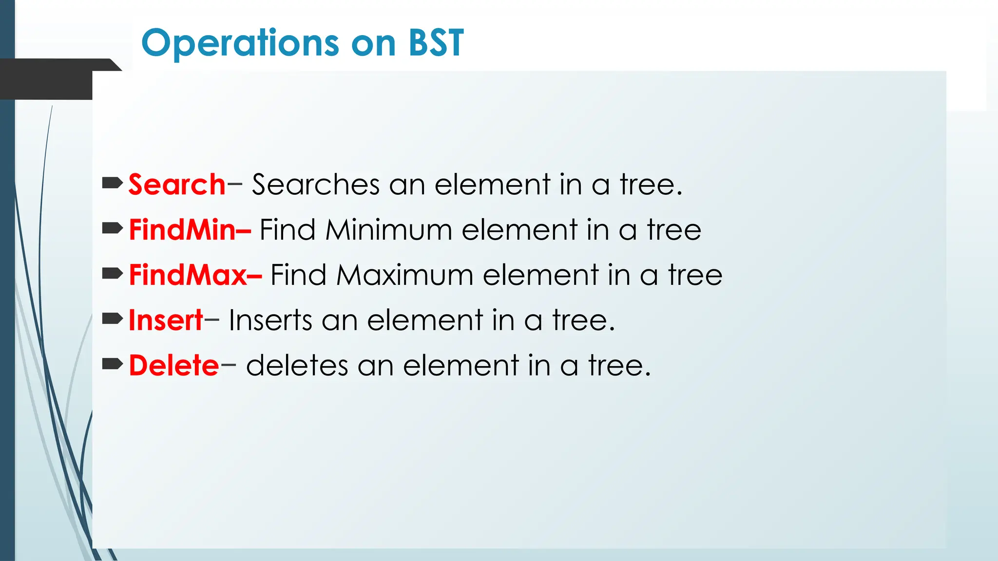 Operations on BST
Search− Searches an element in a tree.
FindMin– Find Minimum element in a tree
FindMax– Find Maximum element in a tree
Insert− Inserts an element in a tree.
Delete− deletes an element in a tree.
 