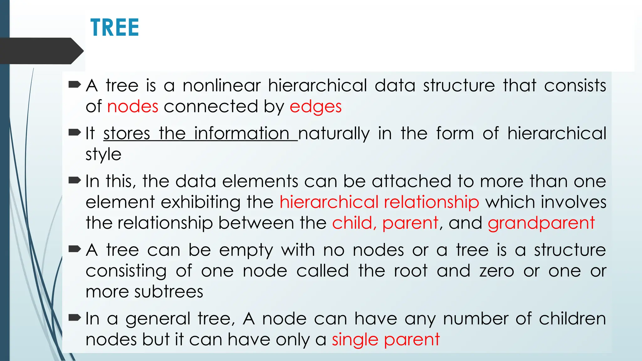 TREE
 A tree is a nonlinear hierarchical data structure that consists
of nodes connected by edges
 It stores the information naturally in the form of hierarchical
style
 In this, the data elements can be attached to more than one
element exhibiting the hierarchical relationship which involves
the relationship between the child, parent, and grandparent
 A tree can be empty with no nodes or a tree is a structure
consisting of one node called the root and zero or one or
more subtrees
 In a general tree, A node can have any number of children
nodes but it can have only a single parent
 