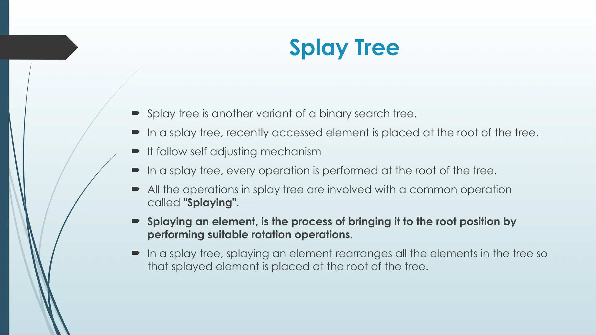 Splay Tree
 Splay tree is another variant of a binary search tree.
 In a splay tree, recently accessed element is placed at the root of the tree.
 It follow self adjusting mechanism
 In a splay tree, every operation is performed at the root of the tree.
 All the operations in splay tree are involved with a common operation
called "Splaying".
 Splaying an element, is the process of bringing it to the root position by
performing suitable rotation operations.
 In a splay tree, splaying an element rearranges all the elements in the tree so
that splayed element is placed at the root of the tree.
 