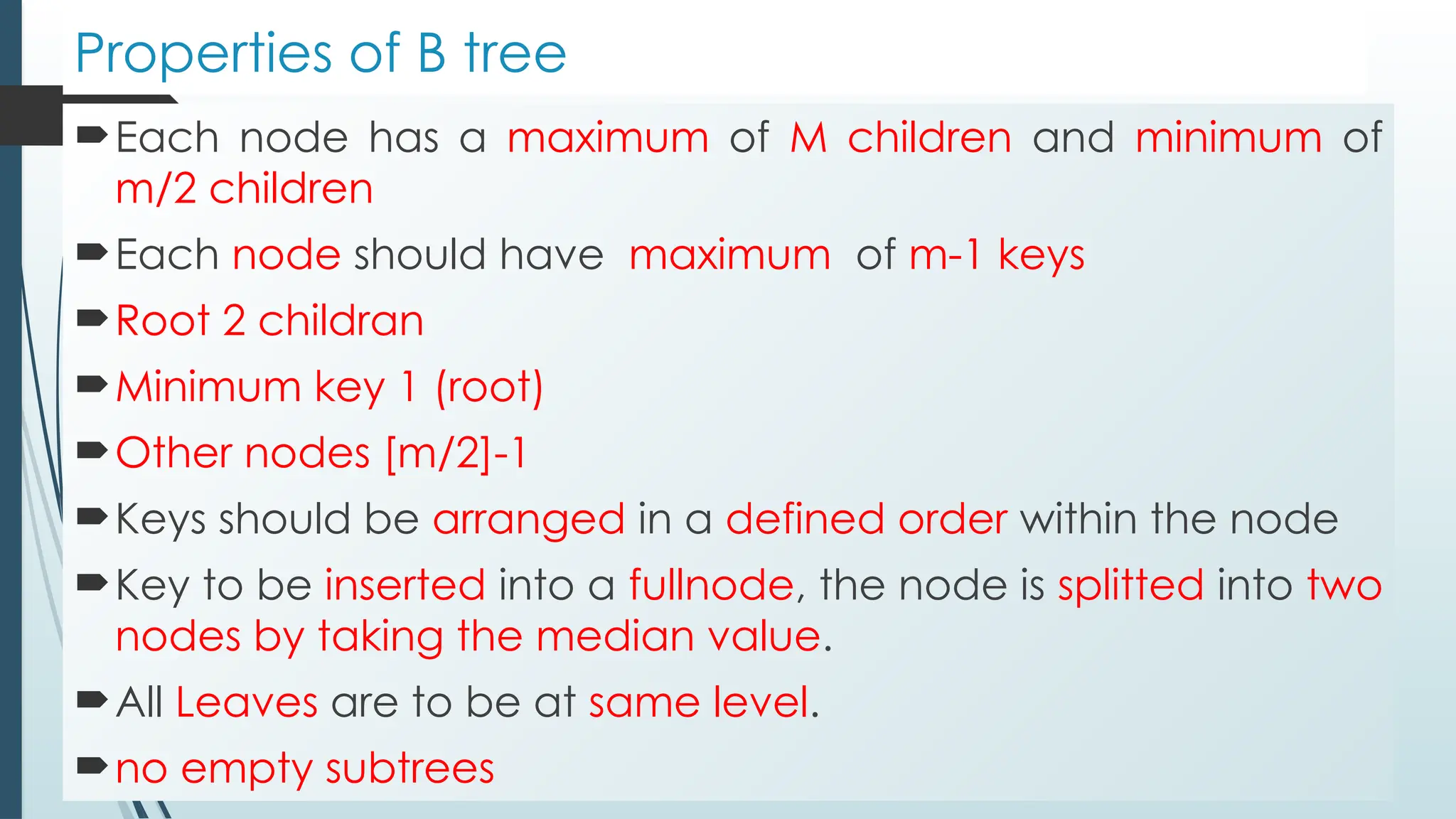 Properties of B tree
Each node has a maximum of M children and minimum of
m/2 children
Each node should have maximum of m-1 keys
Root 2 childran
Minimum key 1 (root)
Other nodes [m/2]-1
Keys should be arranged in a defined order within the node
Key to be inserted into a fullnode, the node is splitted into two
nodes by taking the median value.
All Leaves are to be at same level.
no empty subtrees
 