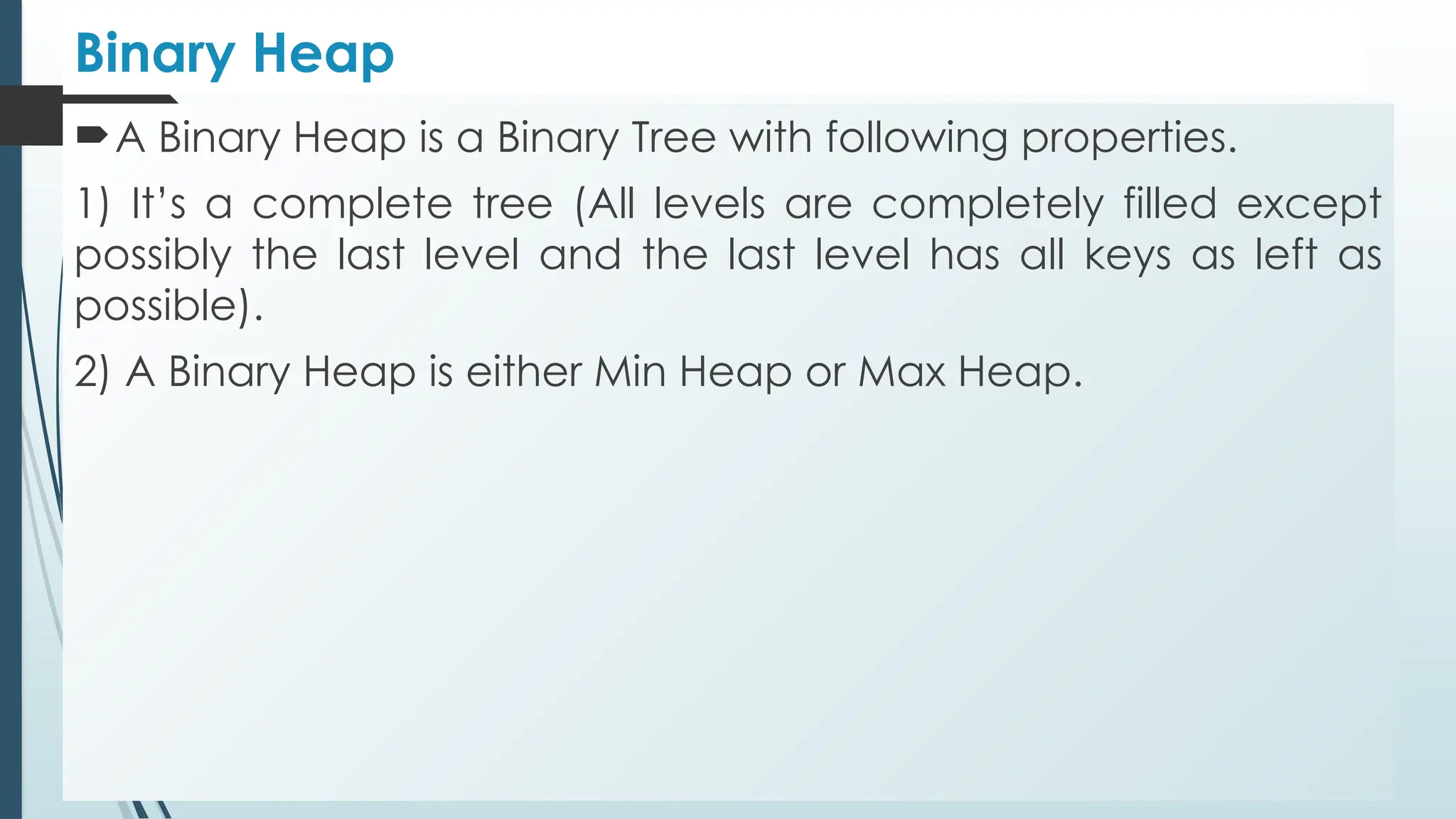 Binary Heap
A Binary Heap is a Binary Tree with following properties.
1) It’s a complete tree (All levels are completely filled except
possibly the last level and the last level has all keys as left as
possible).
2) A Binary Heap is either Min Heap or Max Heap.
 