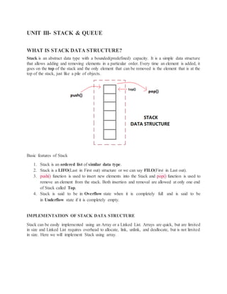 UNIT III- STACK & QUEUE
WHAT IS STACK DATA STRUCTURE?
Stack is an abstract data type with a bounded(predefined) capacity. It is a simple data structure
that allows adding and removing elements in a particular order. Every time an element is added, it
goes on the top of the stack and the only element that can be removed is the element that is at the
top of the stack, just like a pile of objects.
Basic features of Stack
1. Stack is an ordered list of similar data type.
2. Stack is a LIFO(Last in First out) structure or we can say FILO(First in Last out).
3. push() function is used to insert new elements into the Stack and pop() function is used to
remove an element from the stack. Both insertion and removal are allowed at only one end
of Stack called Top.
4. Stack is said to be in Overflow state when it is completely full and is said to be
in Underflow state if it is completely empty.
IMPLEMENTATION OF STACK DATA STRUCTURE
Stack can be easily implemented using an Array or a Linked List. Arrays are quick, but are limited
in size and Linked List requires overhead to allocate, link, unlink, and deallocate, but is not limited
in size. Here we will implement Stack using array.
 