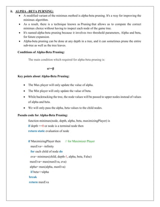 ii. ALPHA –BETA PURNING:
 A modified variant of the minimax method is alpha-beta pruning. It's a way for improving the
minimax algorithm.
 As a result, there is a technique known as Pruning that allows us to compute the correct
minimax choice without having to inspect each node of the game tree.
 It's named alpha-beta pruning because it involves two threshold parameters, Alpha and beta,
for future expansion.
 Alpha-beta pruning can be done at any depth in a tree, and it can sometimes prune the entire
sub-tree as well as the tree leaves.
Conditions of Alpha-Beta Pruning:
The main condition which required for alpha-beta pruning is:
α>=β
Key points about Alpha-Beta Pruning:
 The Max player will only update the value of alpha.
 The Min player will only update the value of beta.
 While backtracking the tree, the node values will be passed to upper nodes instead of values
of alpha and beta.
 We will only pass the alpha, beta values to the child nodes.
Pseudo code for Alpha-Beta Pruning:
function minimax(node, depth, alpha, beta, maximizingPlayer) is
if depth ==0 or node is a terminal node then
return static evaluation of node
if MaximizingPlayer then // for Maximizer Player
maxEva= -infinity
for each child of node do
eva= minimax(child, depth-1, alpha, beta, False)
maxEva= max(maxEva, eva)
alpha= max(alpha, maxEva)
if beta<=alpha
break
return maxEva
 
