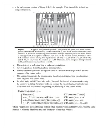  In the backgammon position of Figure (P.T.O.), for example, White has rolled a 6–5 and has
four possible moves.
 The next step is to understand how to make correct decisions.
 However, positions do not have definite minimax values.
 Instead, we can only calculate the expected value of a position: the average over all possible
outcomes of the chance nodes.
 This leads us to generalize the minimax value for deterministic games to an expect minimax
value for games with chance nodes.
 Terminal nodes and MAX and MIN nodes (for which the dice roll is known) work exactly
the same way as before. For chance nodes we compute the expected value, which is the sum
of the value over all outcomes, weighted by the probability of each chance action
 