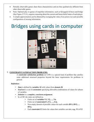  Partially observable games share these characteristics and are thus qualitatively different from
other observable games.
 Note: Optimal play in games of imperfect information, such as Kriegspiel (Chess) and bridge
(See Figure, P.T.O.), requires reasoning about the current and future belief states of each player.
 A simple approximation can be obtained by averaging the value of an action over each possible
configuration of missing information.
7. CONSTRAINT SATISFACTION PROBLEMS:
A constraint satisfaction problem (or CSP) is a special kind of problem that satisfies
some additional structural properties beyond the basic requirements for problems in
general.
Definition:
• State is defined by variables Xi with values from domain Di
• Goal test is a set of constraints specifying allowable combinations of values for subsets
of variables
• Solution is a complete, consistent assignment.
• In a CSP, the states are defined as,
• Finite set of variables V1, V2, …, Vn.
• Finite set of constrainsC1, C2, …, Cm.
• Non-empty domain of possible values for each variable DV1, DV2, …
DVn.
• Each constraint Ci limits the values that variables can take, e.g., V1 ≠ V2
 