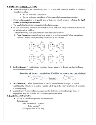 8. CONSTRATIN PROPAGATION:
 In local state-spaces, the choice is only one, i.e., to search for a solution. But in CSP, we have
two choices either:
 We can search for a solution or
 We can perform a special type of inference called constraint propagation.
 Constraint propagation is a special type of inference which helps in reducing the legal
number of values for the variables.
 The idea behind constraint propagation is local consistency.
 In local consistency, variables are treated as nodes, and each binary constraint is treated as
an arc in the given problem.
There are following local consistencies which are discussed below:
1. Node Consistency: A single variable is said to be node consistent if all the values in the
variable’s domain satisfy the unary constraints on the variables.
2. Arc Consistency: A variable is arc consistent if every value in its domain satisfies the binary
constraints of the variables.
3. Path Consistency: When the evaluation of a set of two variables with respect to a third
variable can be extended over another variable, satisfying all the binary constraints. It is similar
to arc consistency.
4. k-consistency: This type of consistency is used to define the notion of stronger forms of
propagation. Here, we examine the k-consistency of the variables.
9. BACKTRACKING CSP’s:
• In CSP’s, variable assignments are commutative
For example:
[WA = red then NT = green]
Is the same as?
[NT =green then WA = red]
 