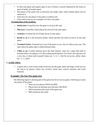 • In Zero-sum game each agent's gain or loss of utility is exactly balanced by the losses or
gains of utility of another agent.
• One player of the game tries to maximize one single value, while another player tries to
minimize it.
• Each move by one player in the game is called as ply.
• Chess and tic-tac-toe are examples of a Zero-sum game.
Formalization of the problem:
• Initial state: It specifies how the game is set up at the start.
• Player(s): It specifies which player has moved in the state space.
• Action(s): It returns the set of legal moves in state space.
• Result (s, a): It is the transition model, which specifies the result of moves in the state
space.
• Terminal-Test(s): Terminal test is true if the game is over, else it is false at any case. The
state where the game ends is called terminal states.
• Utility (s, p): A utility function gives the final numeric value for a game that ends in
terminal states s for player p. It is also called payoff function. For Chess, the outcomes are
a win, loss, or draw and its payoff values are +1, 0, ½. And for tic-tac-toe, utility values
are +1, -1, and 0.
2. GAME TREE:
• A game tree is a tree where nodes of the tree are the game states and Edges of the tree are
the moves by players. Game tree involves initial state, action's function, and result
Function.
Example: Tic-Tac-Toe game tree
The following figure is showing part of the game-tree for tic-tac-toe game. Following are some
key points of the game:
• There are two players MAX and MIN.
• Players have an alternate turn and start with MAX.
• MAX maximizes the result of the game tree
• MIN minimizes the result.
 