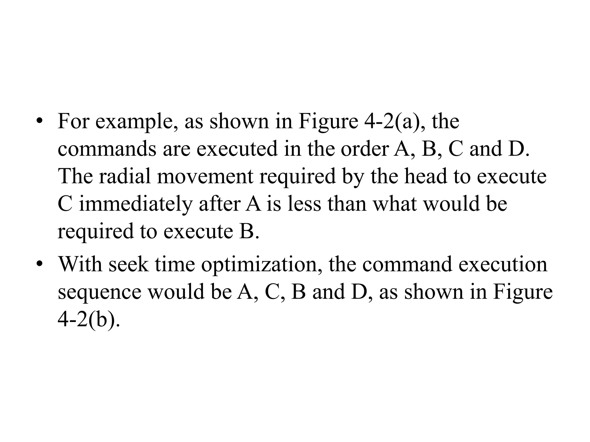 • For example, as shown in Figure 4-2(a), the
commands are executed in the order A, B, C and D.
The radial movement required by the head to execute
C immediately after A is less than what would be
required to execute B.
• With seek time optimization, the command execution
sequence would be A, C, B and D, as shown in Figure
4-2(b).
 