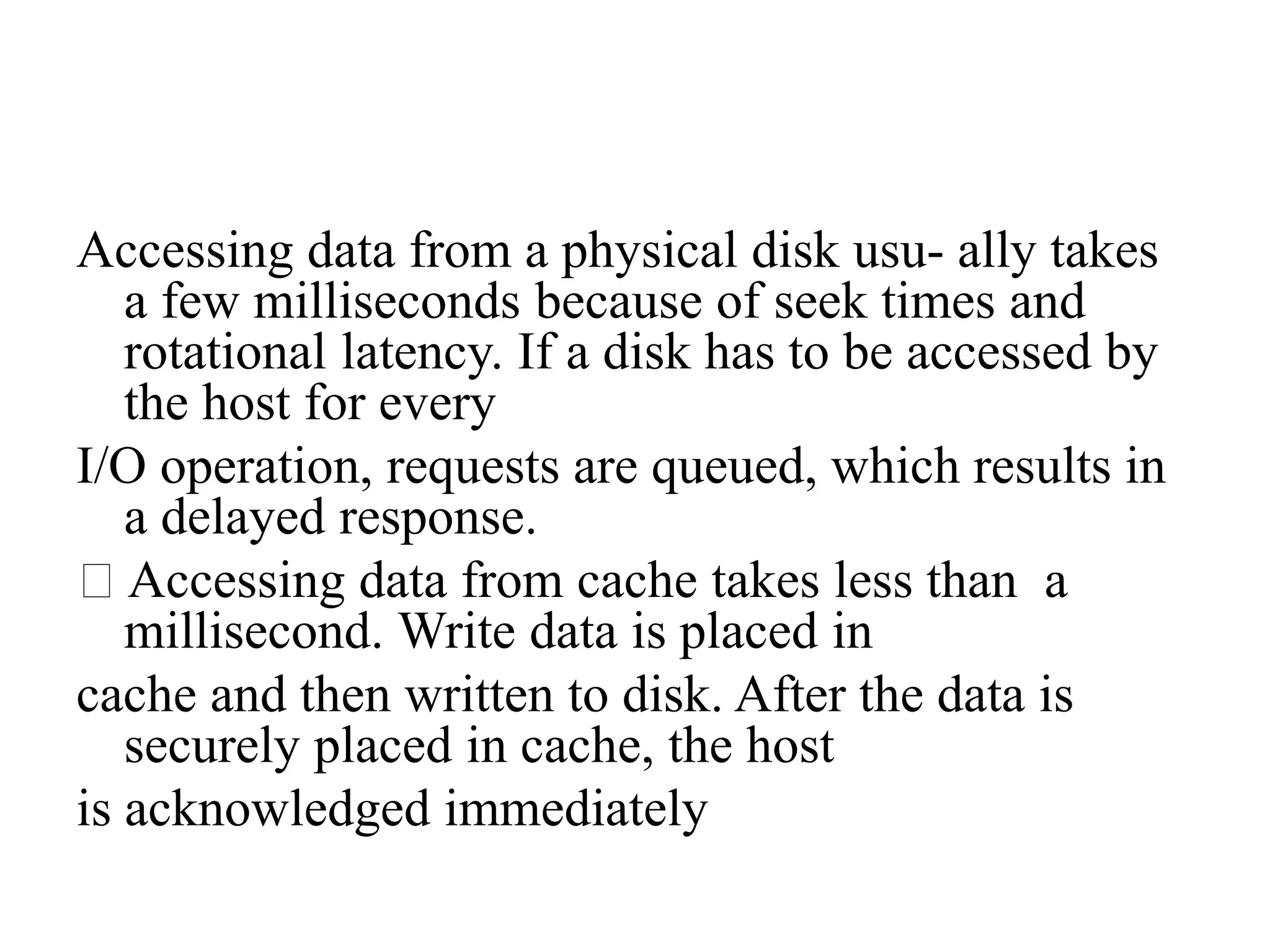 Accessing data from a physical disk usu- ally takes
a few milliseconds because of seek times and
rotational latency. If a disk has to be accessed by
the host for every
I/O operation, requests are queued, which results in
a delayed response.
Accessing data from cache takes less than a
millisecond. Write data is placed in
cache and then written to disk. After the data is
securely placed in cache, the host
is acknowledged immediately
 
