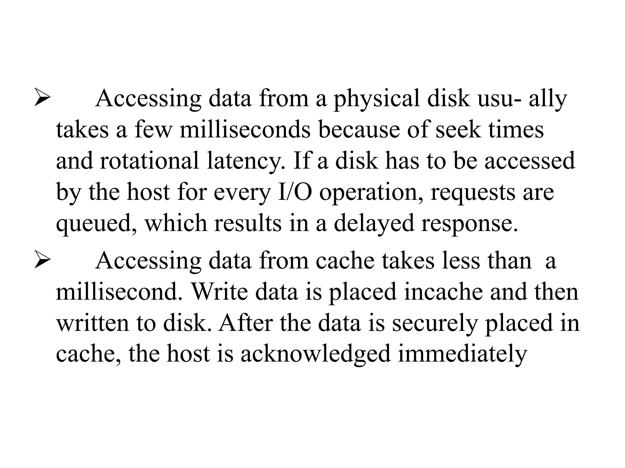  Accessing data from a physical disk usu- ally
takes a few milliseconds because of seek times
and rotational latency. If a disk has to be accessed
by the host for every I/O operation, requests are
queued, which results in a delayed response.
 Accessing data from cache takes less than a
millisecond. Write data is placed incache and then
written to disk. After the data is securely placed in
cache, the host is acknowledged immediately
 