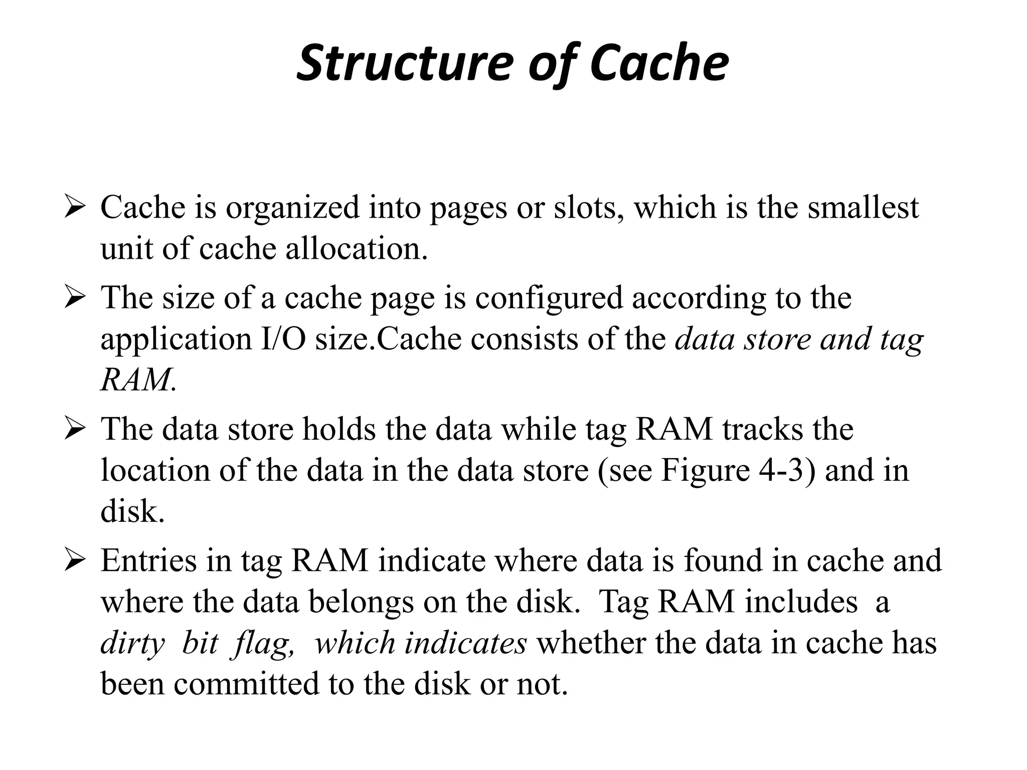 Structure of Cache
 Cache is organized into pages or slots, which is the smallest
unit of cache allocation.
 The size of a cache page is configured according to the
application I/O size.Cache consists of the data store and tag
RAM.
 The data store holds the data while tag RAM tracks the
location of the data in the data store (see Figure 4-3) and in
disk.
 Entries in tag RAM indicate where data is found in cache and
where the data belongs on the disk. Tag RAM includes a
dirty bit flag, which indicates whether the data in cache has
been committed to the disk or not.
 