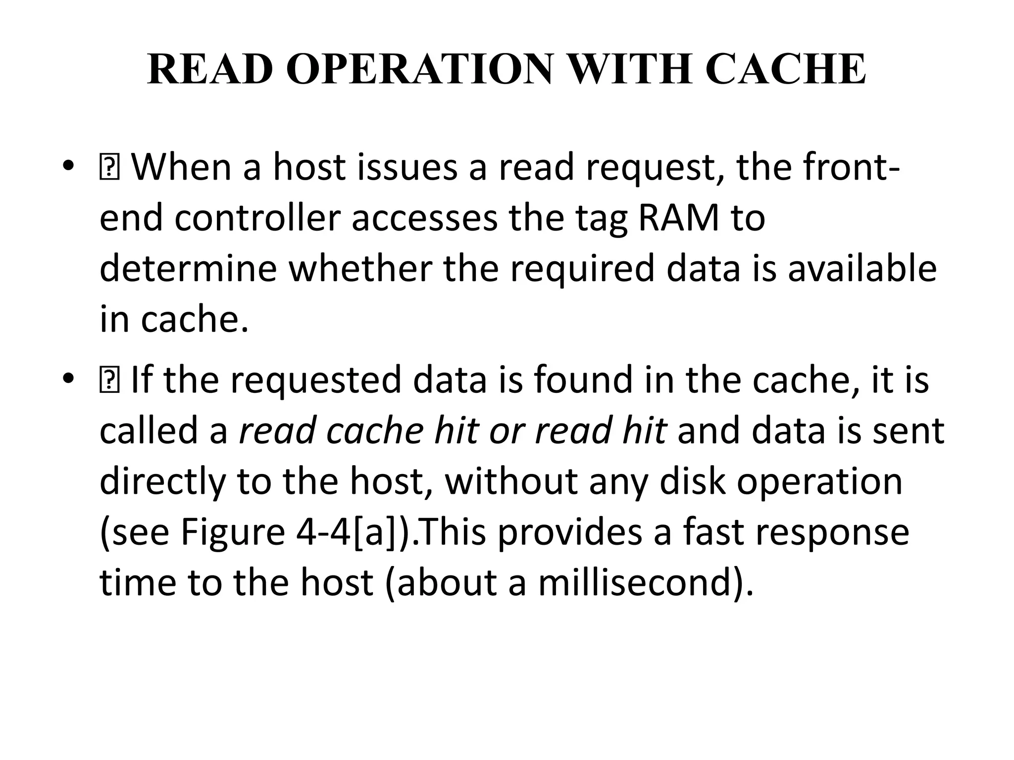 READ OPERATION WITH CACHE
• When a host issues a read request, the front-
end controller accesses the tag RAM to
determine whether the required data is available
in cache.
• If the requested data is found in the cache, it is
called a read cache hit or read hit and data is sent
directly to the host, without any disk operation
(see Figure 4-4[a]).This provides a fast response
time to the host (about a millisecond).
 