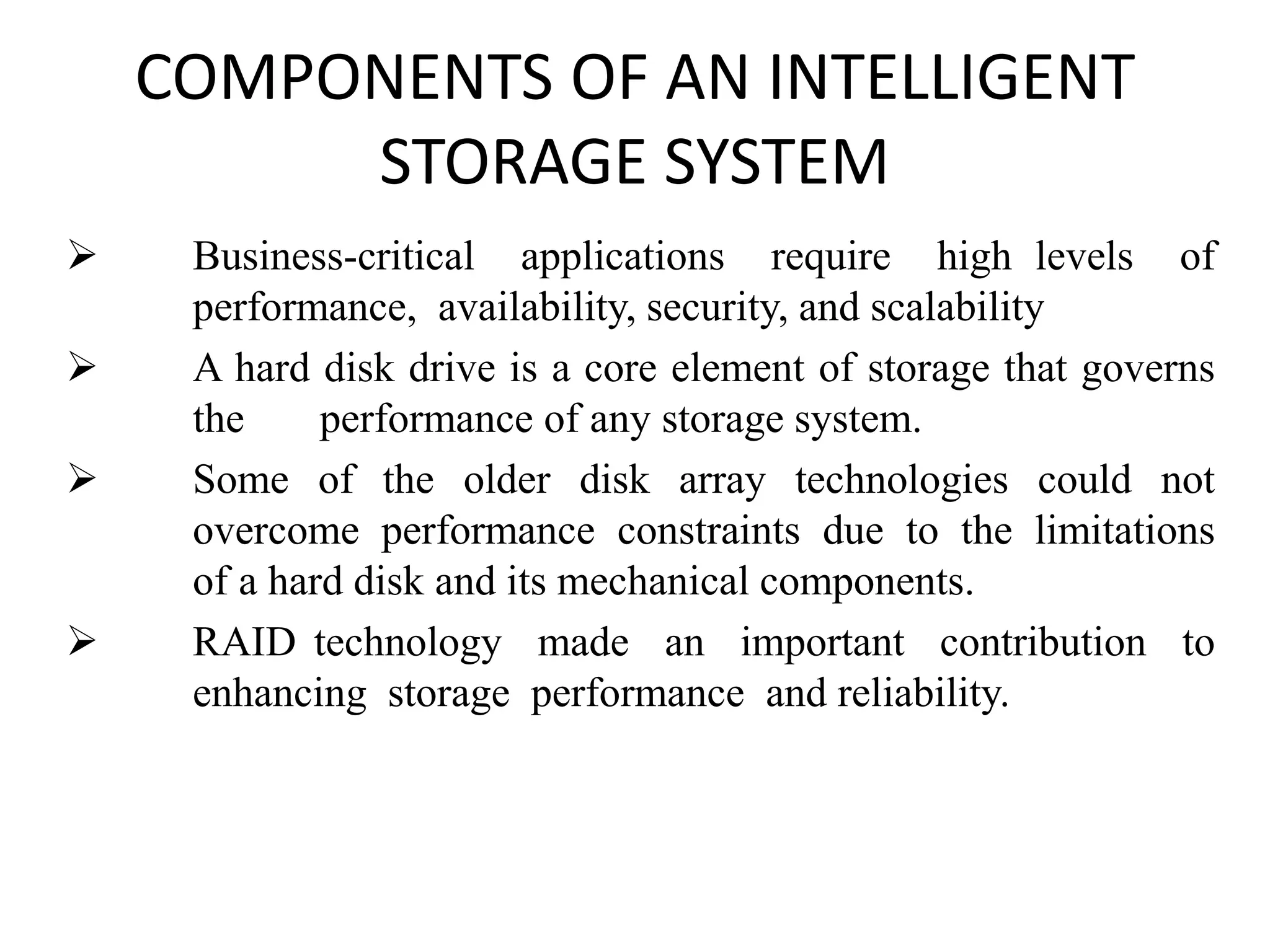 COMPONENTS OF AN INTELLIGENT
STORAGE SYSTEM
 Business-critical applications require high levels of
performance, availability, security, and scalability
 A hard disk drive is a core element of storage that governs
the performance of any storage system.
 Some of the older disk array technologies could not
overcome performance constraints due to the limitations
of a hard disk and its mechanical components.
 RAID technology made an important contribution to
enhancing storage performance and reliability.
 