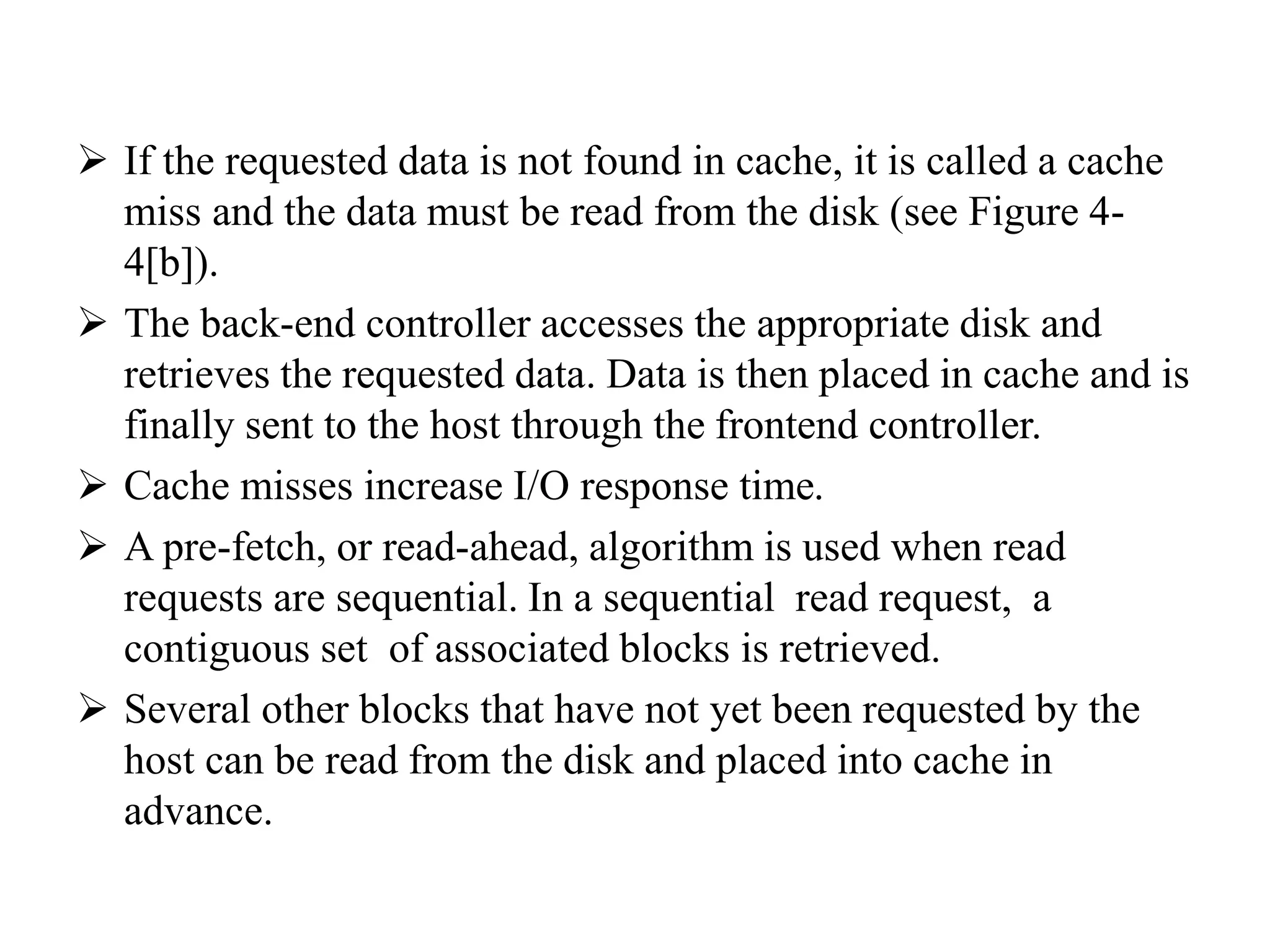  If the requested data is not found in cache, it is called a cache
miss and the data must be read from the disk (see Figure 4-
4[b]).
 The back-end controller accesses the appropriate disk and
retrieves the requested data. Data is then placed in cache and is
finally sent to the host through the frontend controller.
 Cache misses increase I/O response time.
 A pre-fetch, or read-ahead, algorithm is used when read
requests are sequential. In a sequential read request, a
contiguous set of associated blocks is retrieved.
 Several other blocks that have not yet been requested by the
host can be read from the disk and placed into cache in
advance.
 