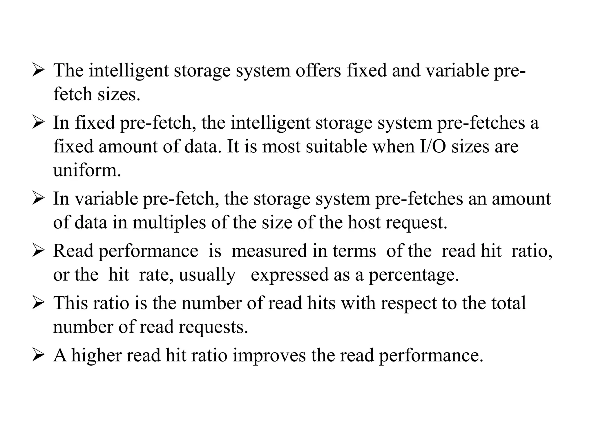  The intelligent storage system offers fixed and variable pre-
fetch sizes.
 In fixed pre-fetch, the intelligent storage system pre-fetches a
fixed amount of data. It is most suitable when I/O sizes are
uniform.
 In variable pre-fetch, the storage system pre-fetches an amount
of data in multiples of the size of the host request.
 Read performance is measured in terms of the read hit ratio,
or the hit rate, usually expressed as a percentage.
 This ratio is the number of read hits with respect to the total
number of read requests.
 A higher read hit ratio improves the read performance.
 