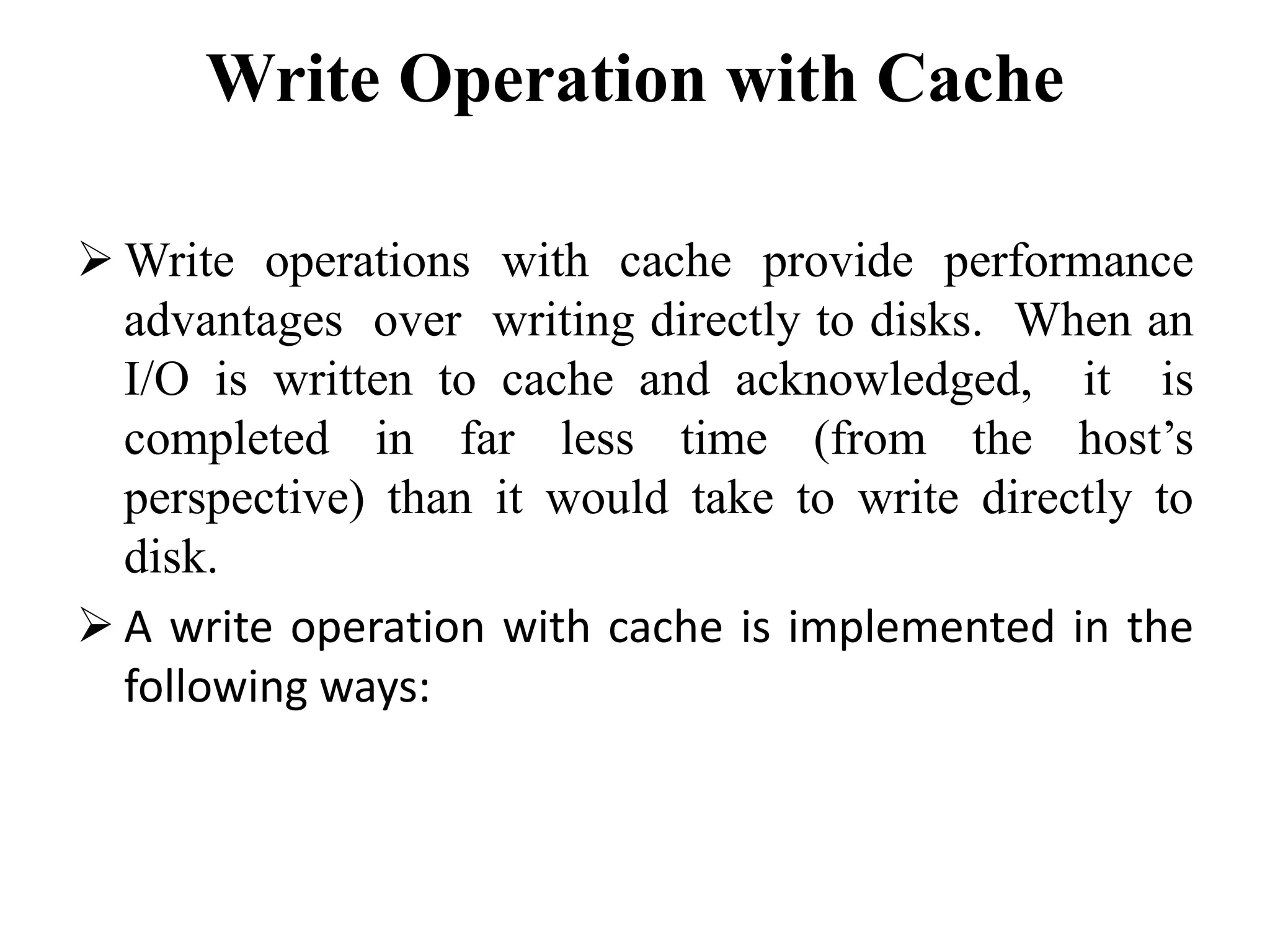 Write Operation with Cache
 Write operations with cache provide performance
advantages over writing directly to disks. When an
I/O is written to cache and acknowledged, it is
completed in far less time (from the host’s
perspective) than it would take to write directly to
disk.
 A write operation with cache is implemented in the
following ways:
 