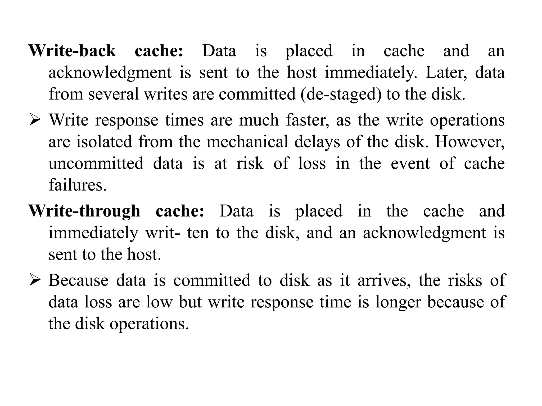 Write-back cache: Data is placed in cache and an
acknowledgment is sent to the host immediately. Later, data
from several writes are committed (de-staged) to the disk.
 Write response times are much faster, as the write operations
are isolated from the mechanical delays of the disk. However,
uncommitted data is at risk of loss in the event of cache
failures.
Write-through cache: Data is placed in the cache and
immediately writ- ten to the disk, and an acknowledgment is
sent to the host.
 Because data is committed to disk as it arrives, the risks of
data loss are low but write response time is longer because of
the disk operations.
 