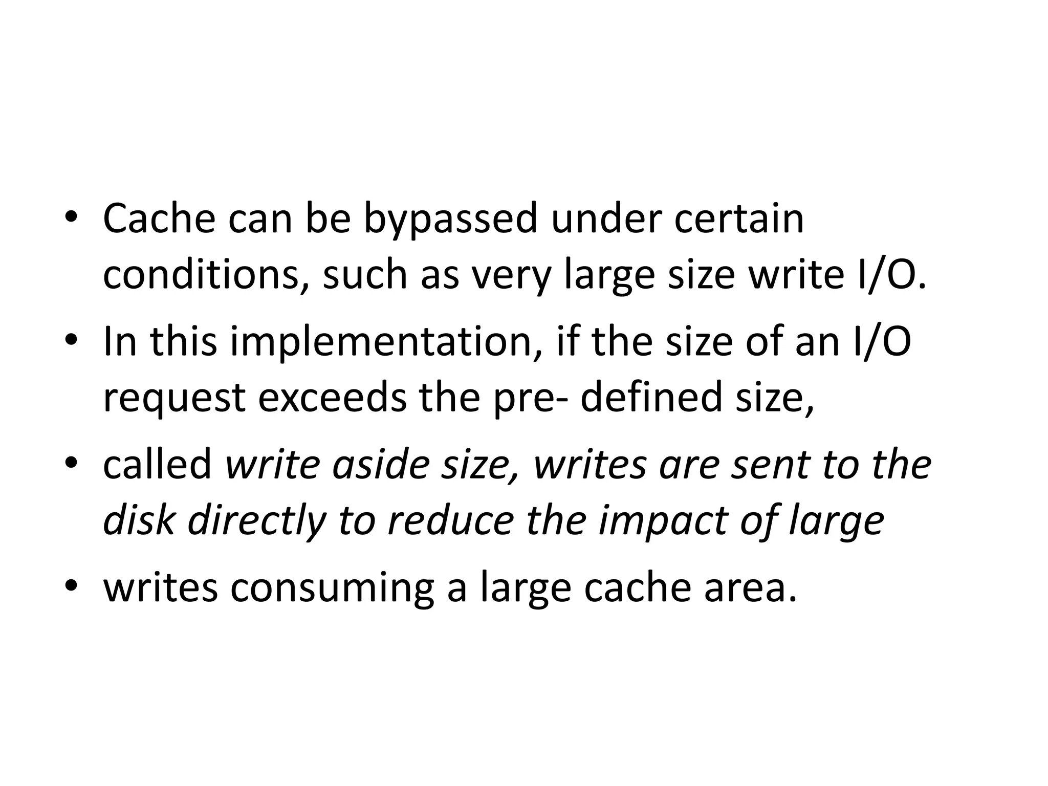 • Cache can be bypassed under certain
conditions, such as very large size write I/O.
• In this implementation, if the size of an I/O
request exceeds the pre- defined size,
• called write aside size, writes are sent to the
disk directly to reduce the impact of large
• writes consuming a large cache area.
 