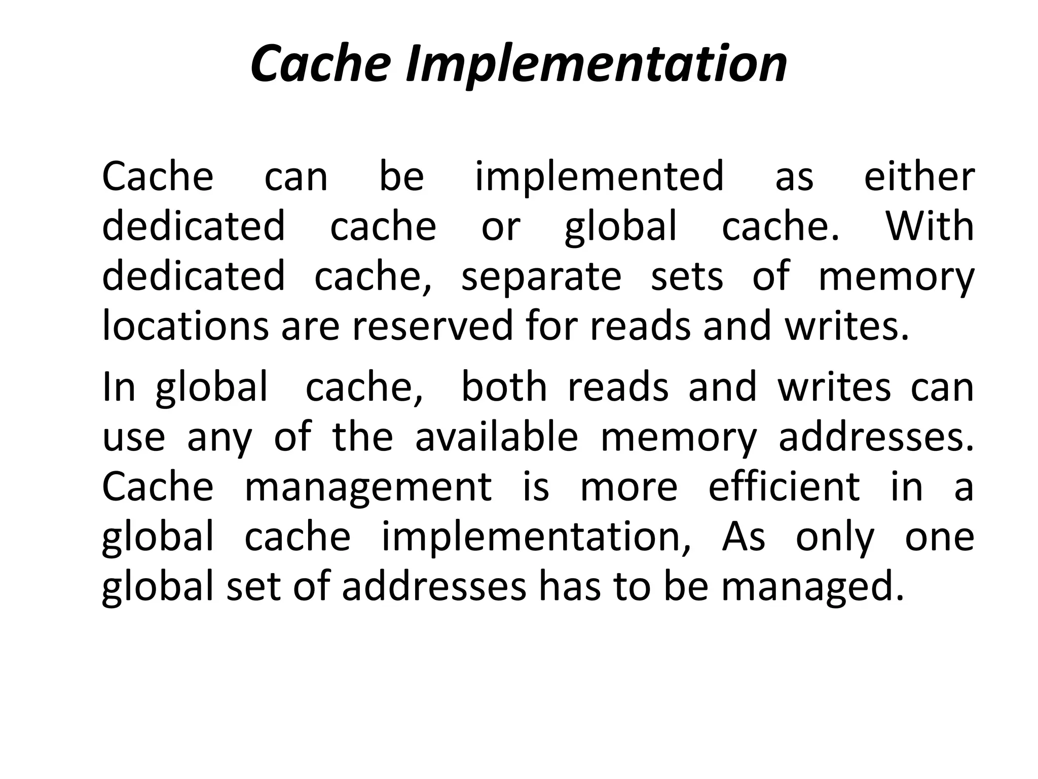 Cache Implementation
Cache can be implemented as either
dedicated cache or global cache. With
dedicated cache, separate sets of memory
locations are reserved for reads and writes.
In global cache, both reads and writes can
use any of the available memory addresses.
Cache management is more efficient in a
global cache implementation, As only one
global set of addresses has to be managed.
 