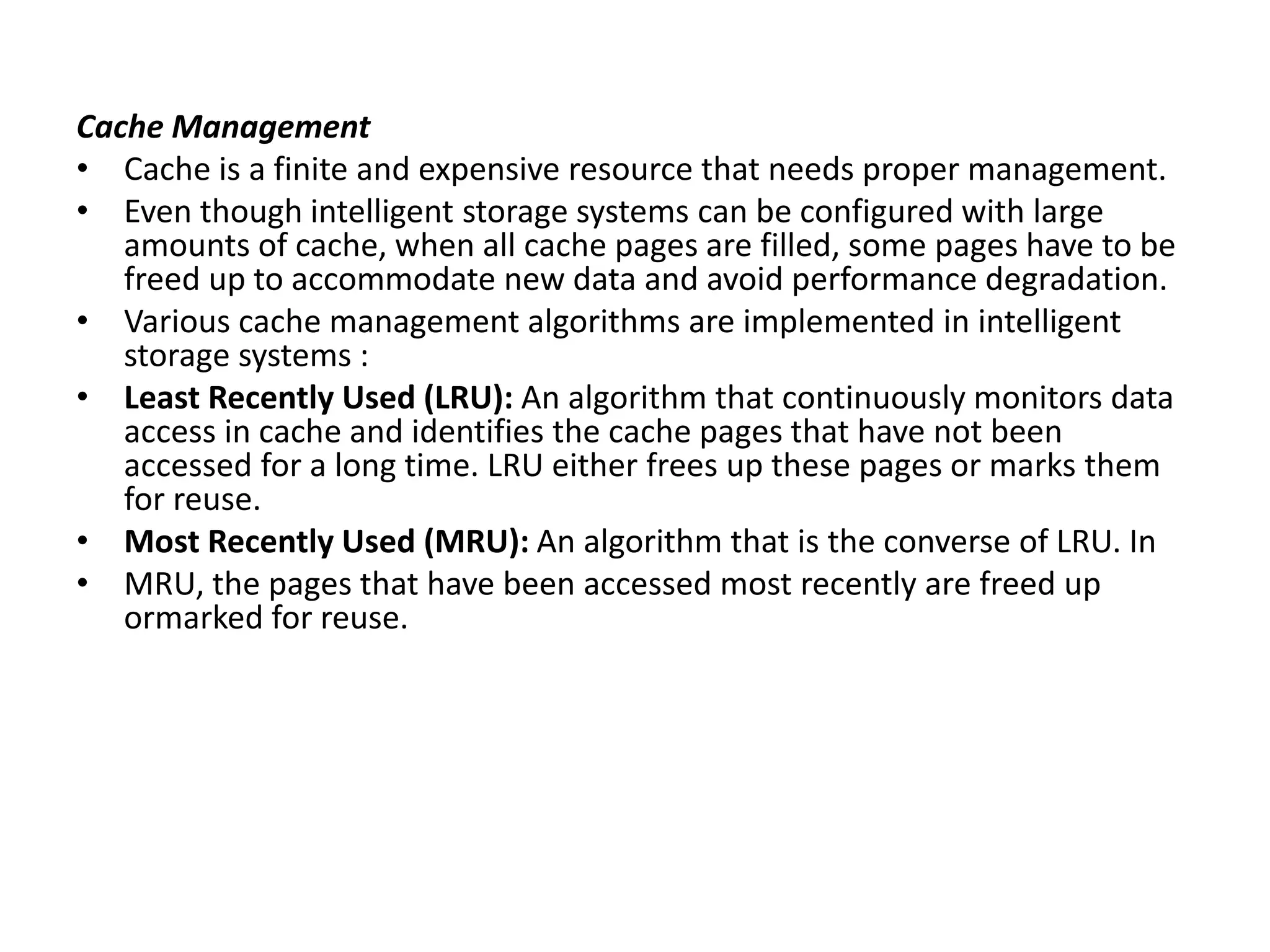 Cache Management
• Cache is a finite and expensive resource that needs proper management.
• Even though intelligent storage systems can be configured with large
amounts of cache, when all cache pages are filled, some pages have to be
freed up to accommodate new data and avoid performance degradation.
• Various cache management algorithms are implemented in intelligent
storage systems :
• Least Recently Used (LRU): An algorithm that continuously monitors data
access in cache and identifies the cache pages that have not been
accessed for a long time. LRU either frees up these pages or marks them
for reuse.
• Most Recently Used (MRU): An algorithm that is the converse of LRU. In
• MRU, the pages that have been accessed most recently are freed up
ormarked for reuse.
 