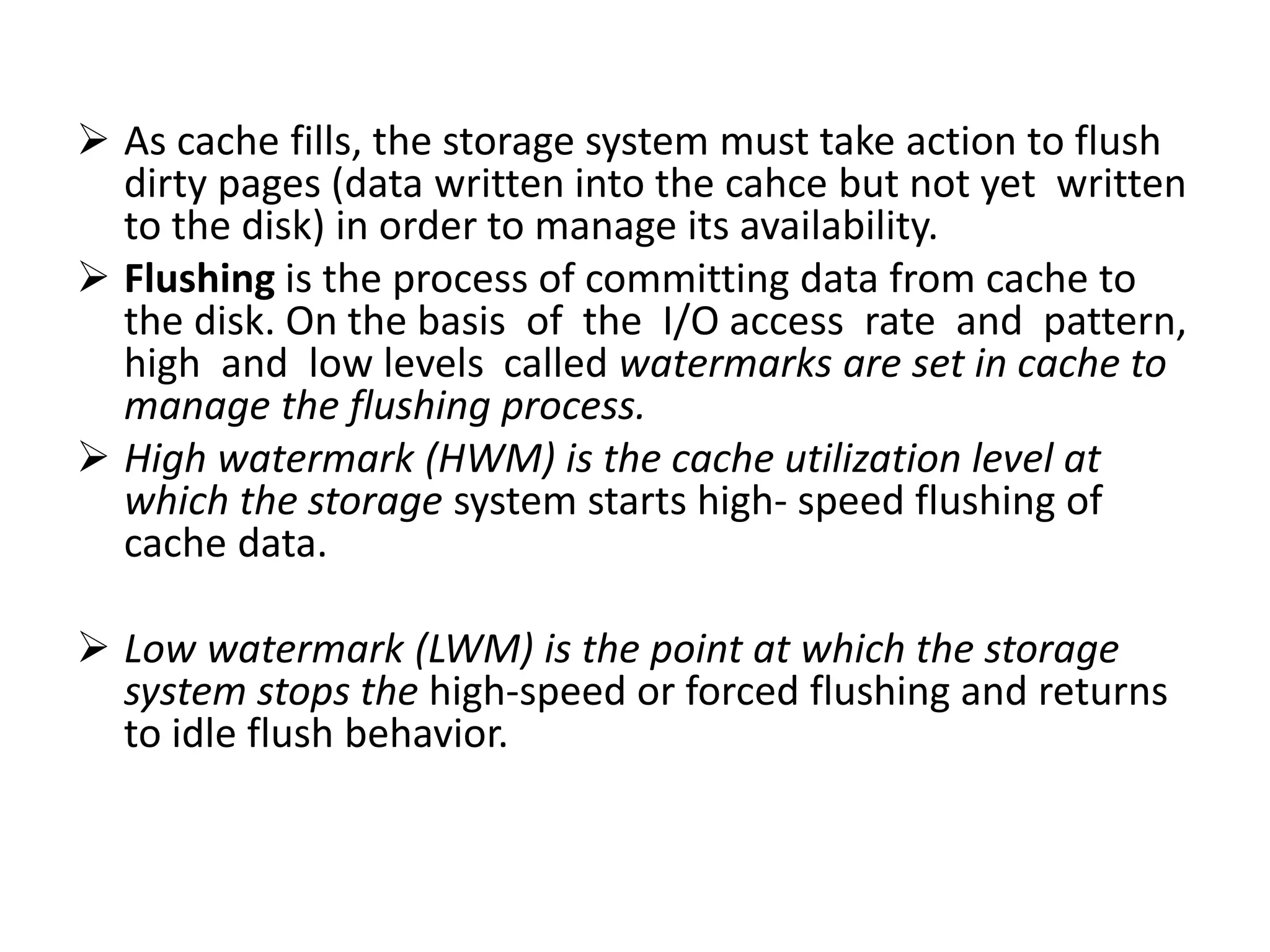  As cache fills, the storage system must take action to flush
dirty pages (data written into the cahce but not yet written
to the disk) in order to manage its availability.
 Flushing is the process of committing data from cache to
the disk. On the basis of the I/O access rate and pattern,
high and low levels called watermarks are set in cache to
manage the flushing process.
 High watermark (HWM) is the cache utilization level at
which the storage system starts high- speed flushing of
cache data.
 Low watermark (LWM) is the point at which the storage
system stops the high-speed or forced flushing and returns
to idle flush behavior.
 
