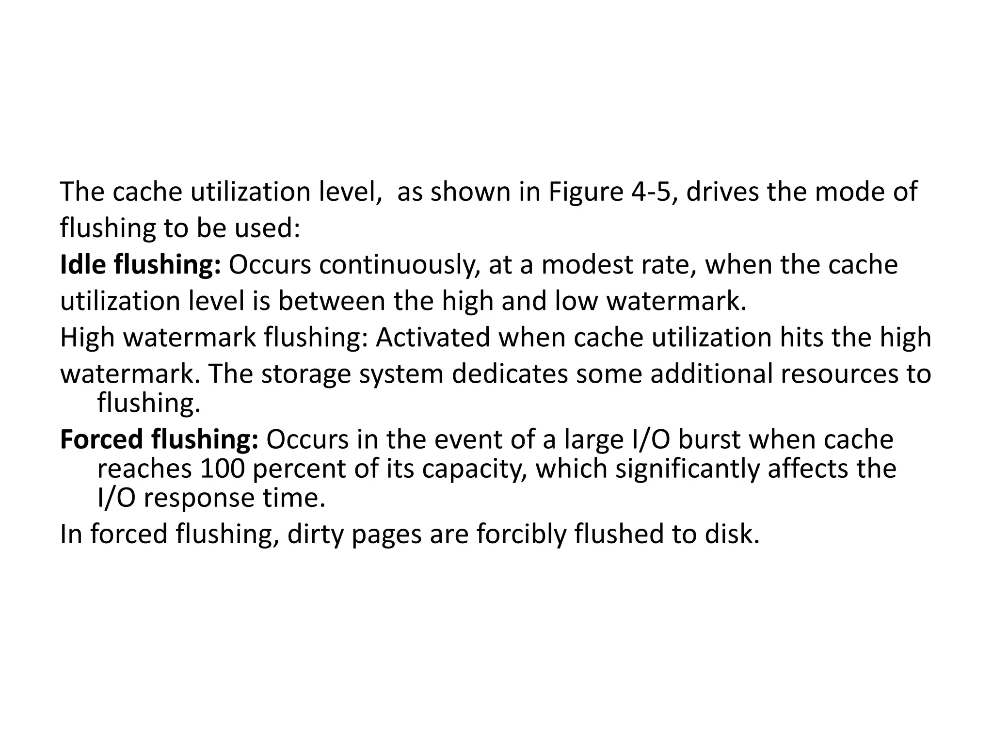 The cache utilization level, as shown in Figure 4-5, drives the mode of
flushing to be used:
Idle flushing: Occurs continuously, at a modest rate, when the cache
utilization level is between the high and low watermark.
High watermark flushing: Activated when cache utilization hits the high
watermark. The storage system dedicates some additional resources to
flushing.
Forced flushing: Occurs in the event of a large I/O burst when cache
reaches 100 percent of its capacity, which significantly affects the
I/O response time.
In forced flushing, dirty pages are forcibly flushed to disk.
 