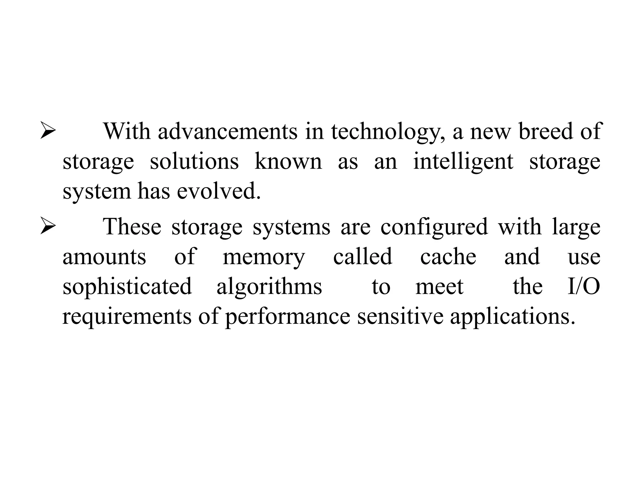  With advancements in technology, a new breed of
storage solutions known as an intelligent storage
system has evolved.
 These storage systems are configured with large
amounts of memory called cache and use
sophisticated algorithms to meet the I/O
requirements of performance sensitive applications.
 