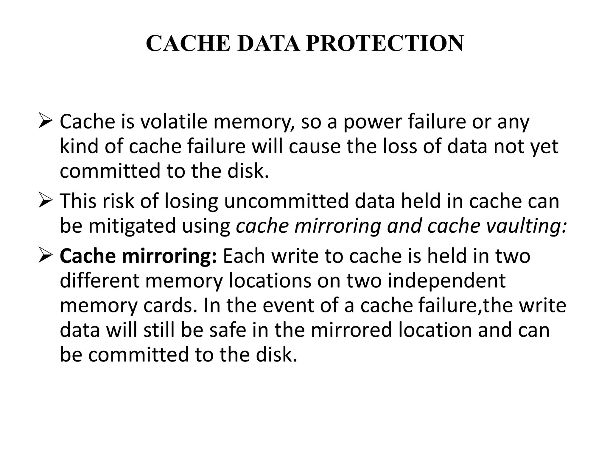 CACHE DATA PROTECTION
 Cache is volatile memory, so a power failure or any
kind of cache failure will cause the loss of data not yet
committed to the disk.
 This risk of losing uncommitted data held in cache can
be mitigated using cache mirroring and cache vaulting:
 Cache mirroring: Each write to cache is held in two
different memory locations on two independent
memory cards. In the event of a cache failure,the write
data will still be safe in the mirrored location and can
be committed to the disk.
 