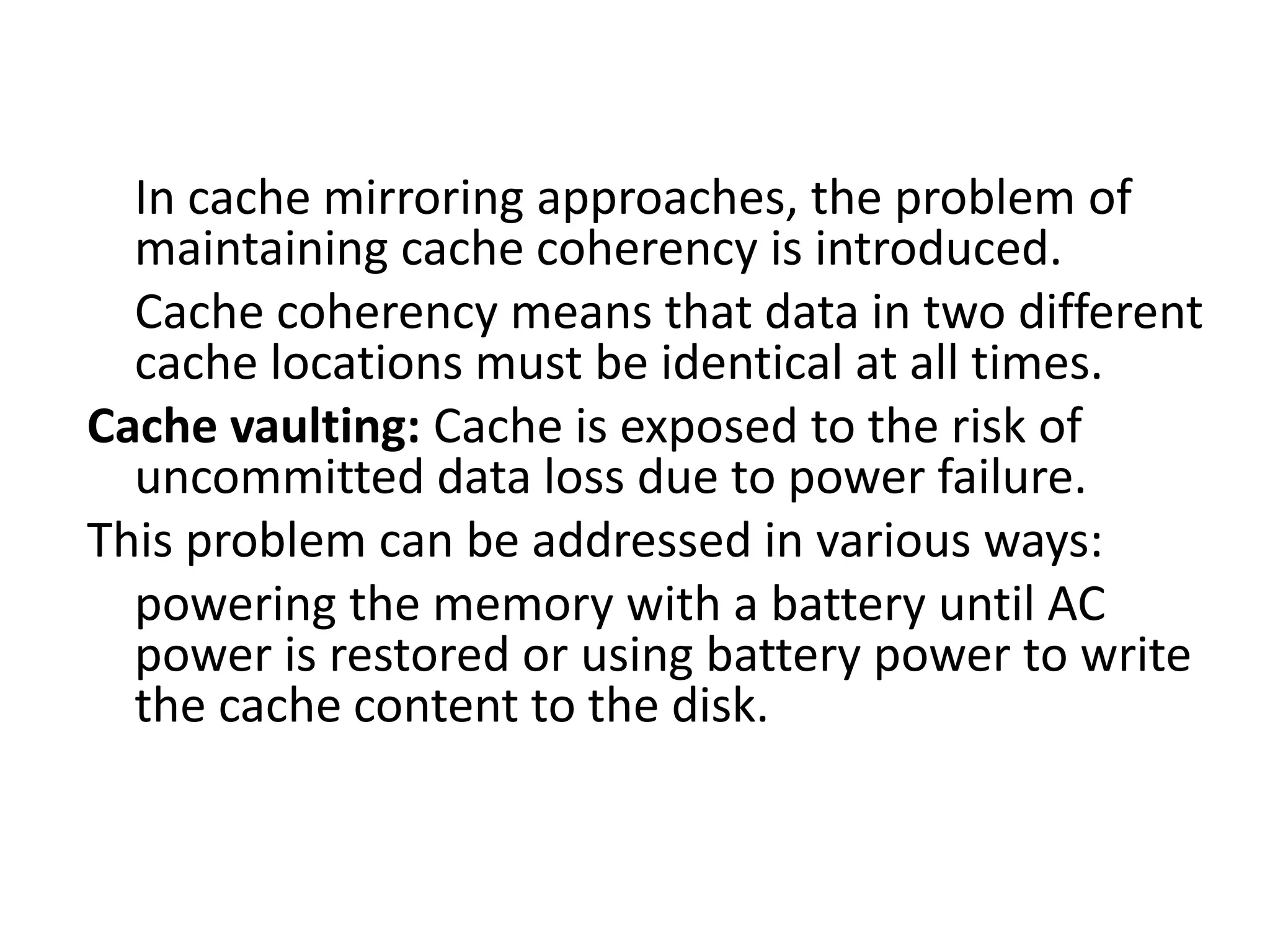 In cache mirroring approaches, the problem of
maintaining cache coherency is introduced.
Cache coherency means that data in two different
cache locations must be identical at all times.
Cache vaulting: Cache is exposed to the risk of
uncommitted data loss due to power failure.
This problem can be addressed in various ways:
powering the memory with a battery until AC
power is restored or using battery power to write
the cache content to the disk.
 