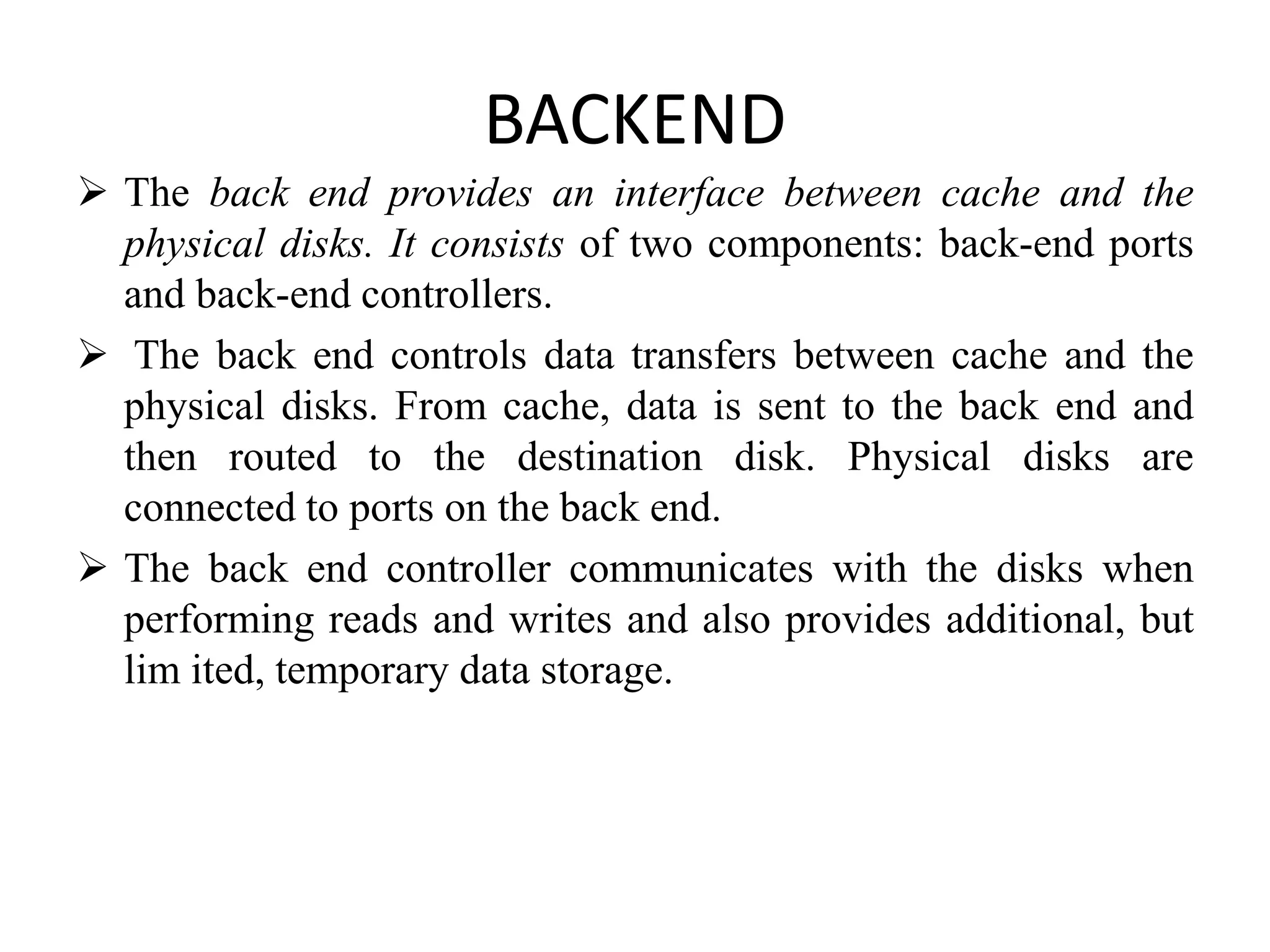 BACKEND
 The back end provides an interface between cache and the
physical disks. It consists of two components: back-end ports
and back-end controllers.
 The back end controls data transfers between cache and the
physical disks. From cache, data is sent to the back end and
then routed to the destination disk. Physical disks are
connected to ports on the back end.
 The back end controller communicates with the disks when
performing reads and writes and also provides additional, but
lim ited, temporary data storage.
 