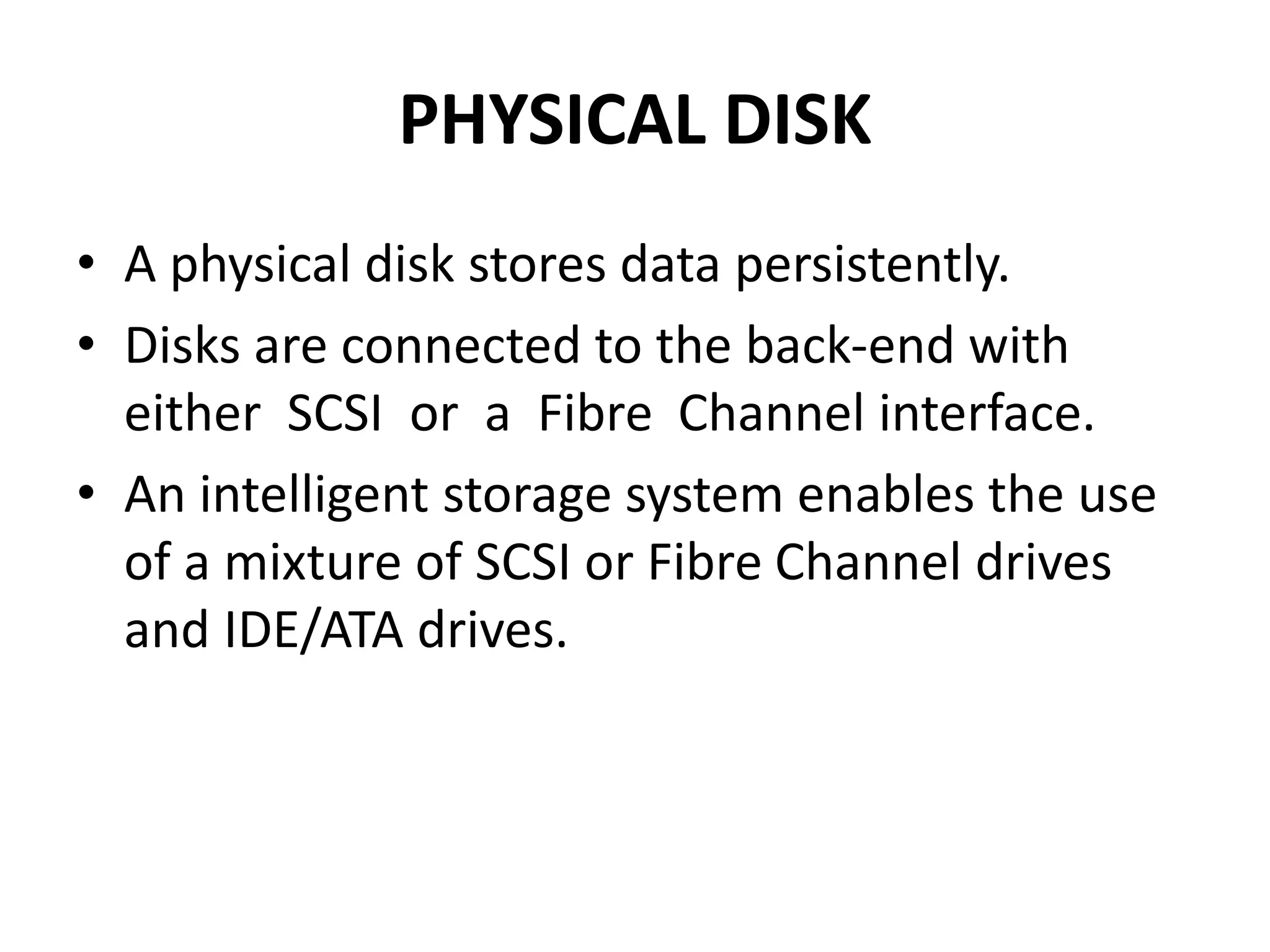 PHYSICAL DISK
• A physical disk stores data persistently.
• Disks are connected to the back-end with
either SCSI or a Fibre Channel interface.
• An intelligent storage system enables the use
of a mixture of SCSI or Fibre Channel drives
and IDE/ATA drives.
 