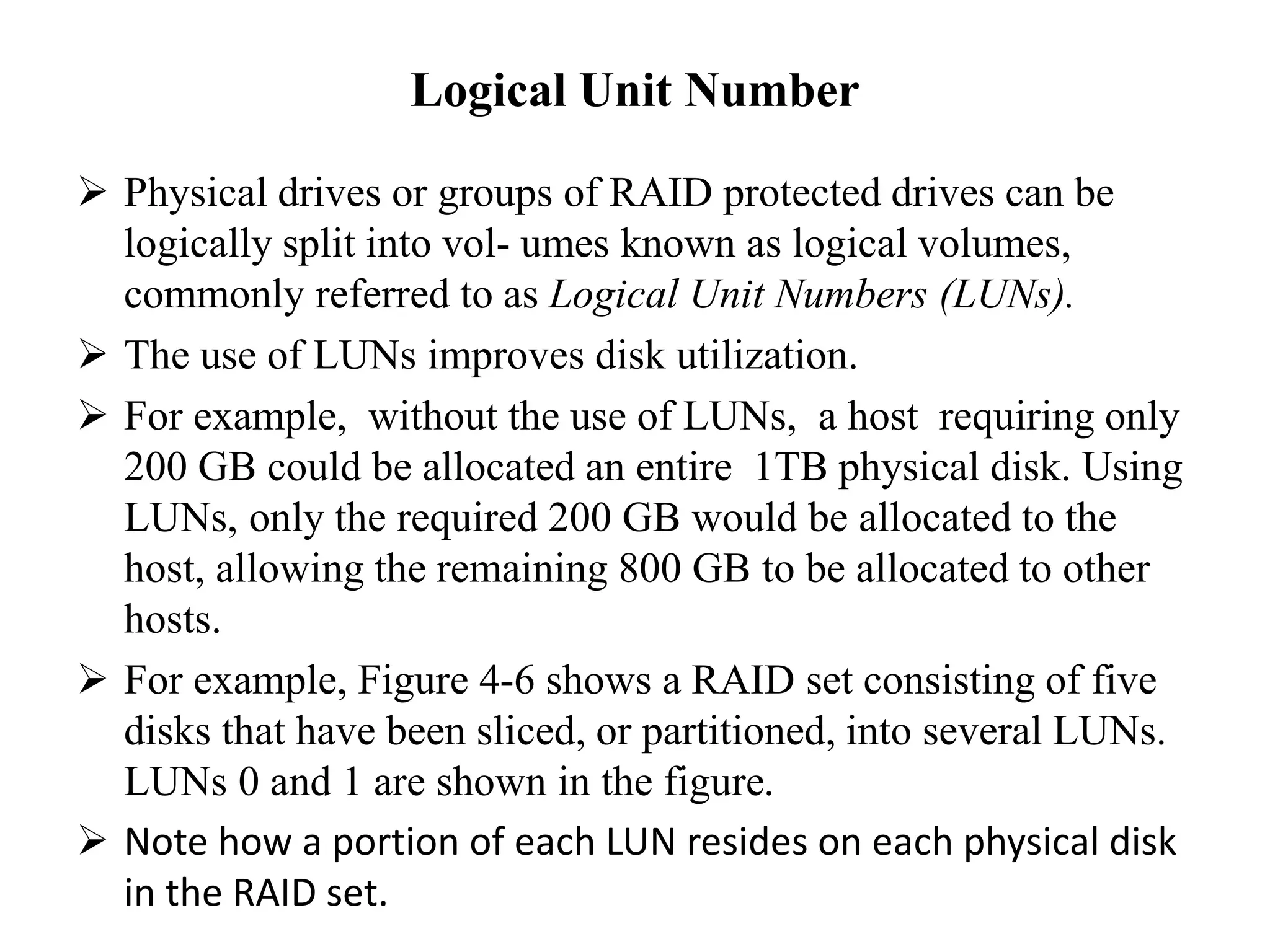 Logical Unit Number
 Physical drives or groups of RAID protected drives can be
logically split into vol- umes known as logical volumes,
commonly referred to as Logical Unit Numbers (LUNs).
 The use of LUNs improves disk utilization.
 For example, without the use of LUNs, a host requiring only
200 GB could be allocated an entire 1TB physical disk. Using
LUNs, only the required 200 GB would be allocated to the
host, allowing the remaining 800 GB to be allocated to other
hosts.
 For example, Figure 4-6 shows a RAID set consisting of five
disks that have been sliced, or partitioned, into several LUNs.
LUNs 0 and 1 are shown in the figure.
 Note how a portion of each LUN resides on each physical disk
in the RAID set.
 