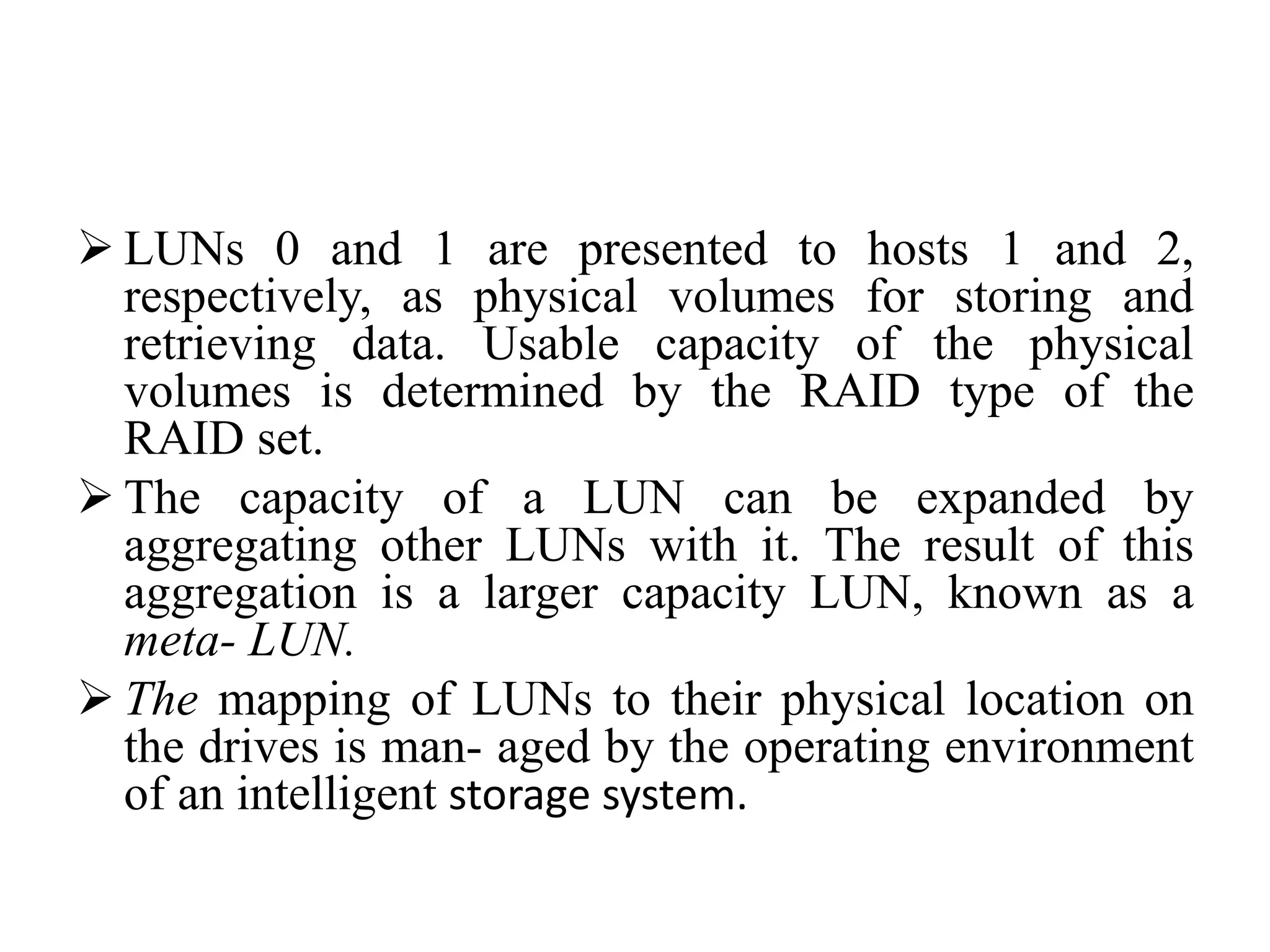  LUNs 0 and 1 are presented to hosts 1 and 2,
respectively, as physical volumes for storing and
retrieving data. Usable capacity of the physical
volumes is determined by the RAID type of the
RAID set.
 The capacity of a LUN can be expanded by
aggregating other LUNs with it. The result of this
aggregation is a larger capacity LUN, known as a
meta- LUN.
 The mapping of LUNs to their physical location on
the drives is man- aged by the operating environment
of an intelligent storage system.
 