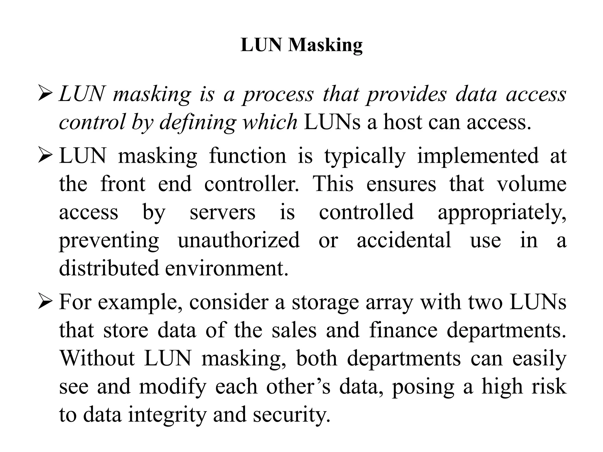LUN Masking
 LUN masking is a process that provides data access
control by defining which LUNs a host can access.
 LUN masking function is typically implemented at
the front end controller. This ensures that volume
access by servers is controlled appropriately,
preventing unauthorized or accidental use in a
distributed environment.
 For example, consider a storage array with two LUNs
that store data of the sales and finance departments.
Without LUN masking, both departments can easily
see and modify each other’s data, posing a high risk
to data integrity and security.
 