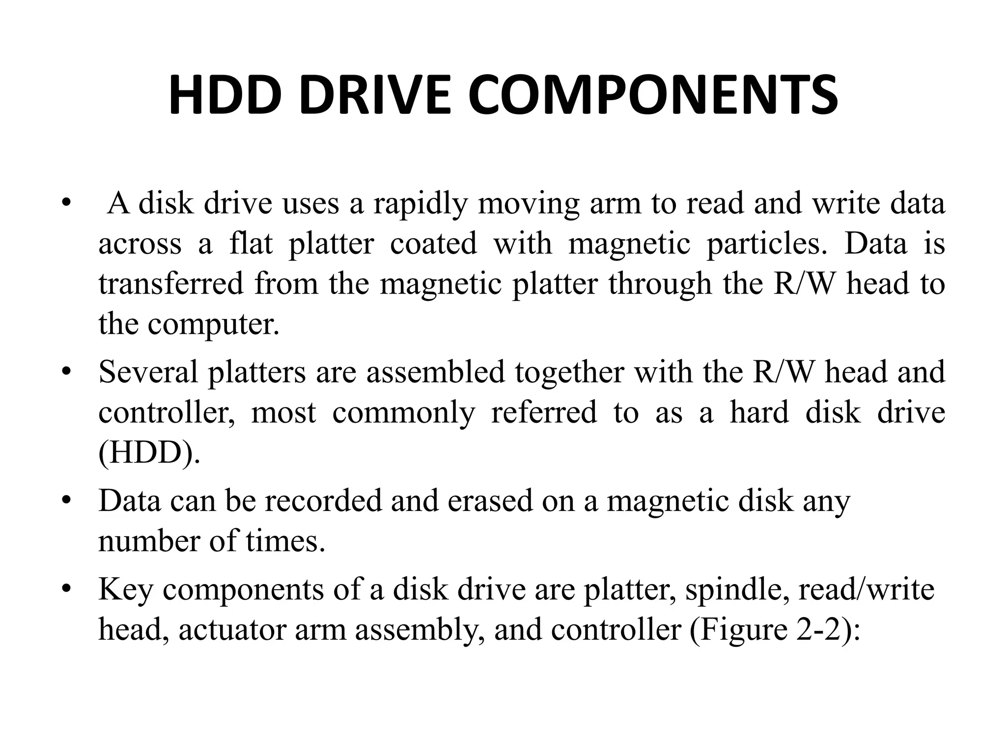 HDD DRIVE COMPONENTS
• A disk drive uses a rapidly moving arm to read and write data
across a flat platter coated with magnetic particles. Data is
transferred from the magnetic platter through the R/W head to
the computer.
• Several platters are assembled together with the R/W head and
controller, most commonly referred to as a hard disk drive
(HDD).
• Data can be recorded and erased on a magnetic disk any
number of times.
• Key components of a disk drive are platter, spindle, read/write
head, actuator arm assembly, and controller (Figure 2-2):
 