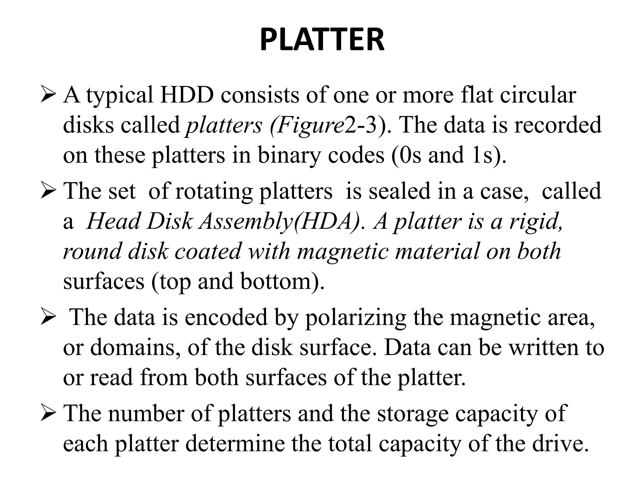 PLATTER
 A typical HDD consists of one or more flat circular
disks called platters (Figure2-3). The data is recorded
on these platters in binary codes (0s and 1s).
 The set of rotating platters is sealed in a case, called
a Head Disk Assembly(HDA). A platter is a rigid,
round disk coated with magnetic material on both
surfaces (top and bottom).
 The data is encoded by polarizing the magnetic area,
or domains, of the disk surface. Data can be written to
or read from both surfaces of the platter.
 The number of platters and the storage capacity of
each platter determine the total capacity of the drive.
 