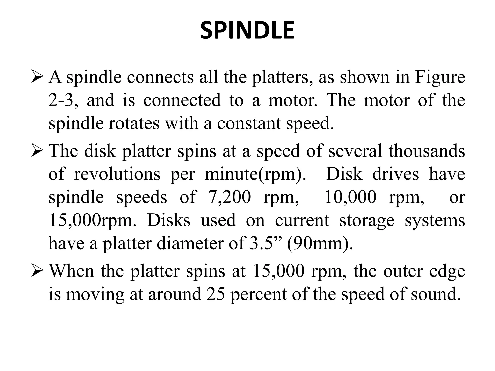 SPINDLE
 A spindle connects all the platters, as shown in Figure
2-3, and is connected to a motor. The motor of the
spindle rotates with a constant speed.
 The disk platter spins at a speed of several thousands
of revolutions per minute(rpm). Disk drives have
spindle speeds of 7,200 rpm, 10,000 rpm, or
15,000rpm. Disks used on current storage systems
have a platter diameter of 3.5” (90mm).
 When the platter spins at 15,000 rpm, the outer edge
is moving at around 25 percent of the speed of sound.
 