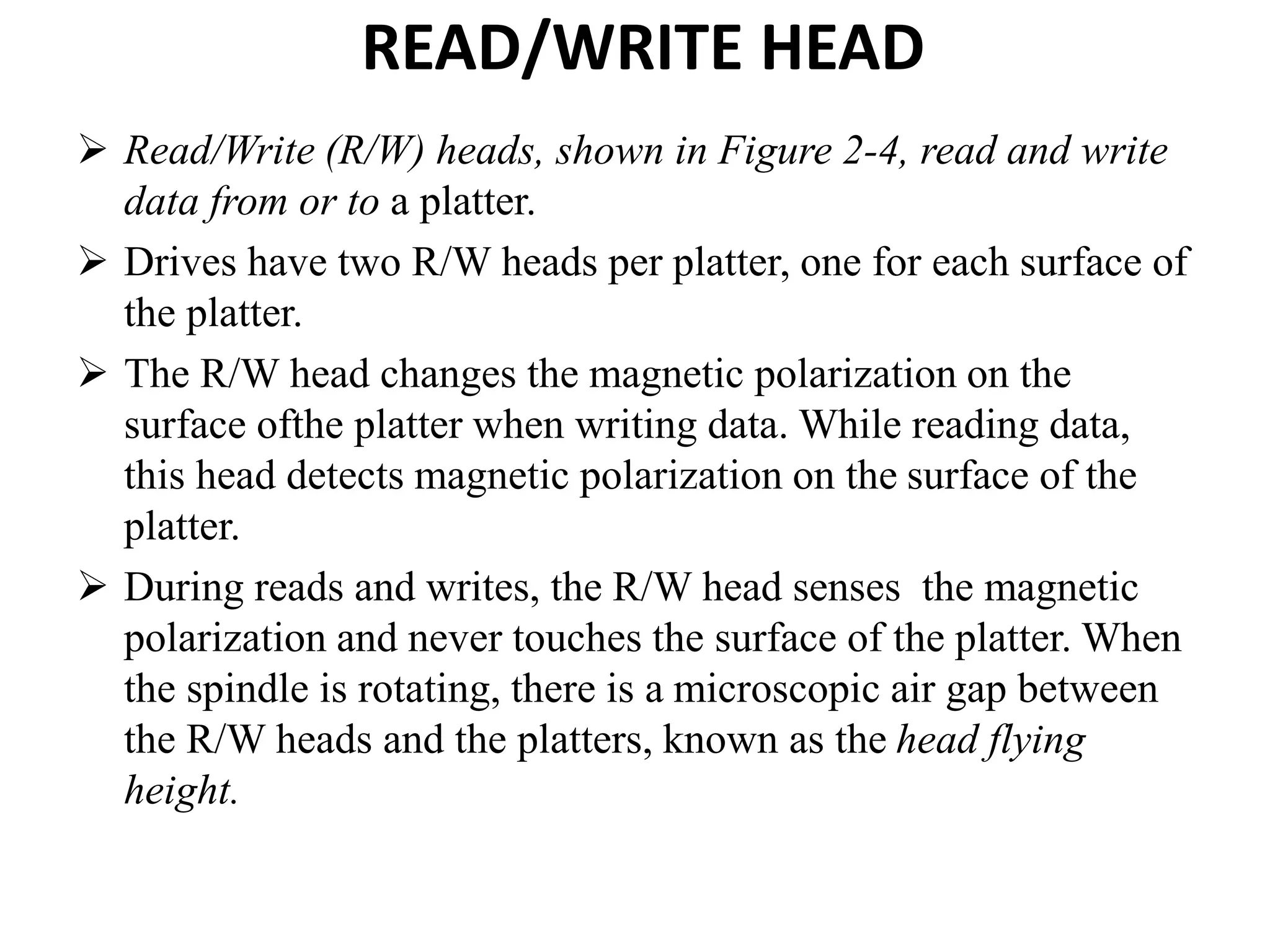 READ/WRITE HEAD
 Read/Write (R/W) heads, shown in Figure 2-4, read and write
data from or to a platter.
 Drives have two R/W heads per platter, one for each surface of
the platter.
 The R/W head changes the magnetic polarization on the
surface ofthe platter when writing data. While reading data,
this head detects magnetic polarization on the surface of the
platter.
 During reads and writes, the R/W head senses the magnetic
polarization and never touches the surface of the platter. When
the spindle is rotating, there is a microscopic air gap between
the R/W heads and the platters, known as the head flying
height.
 
