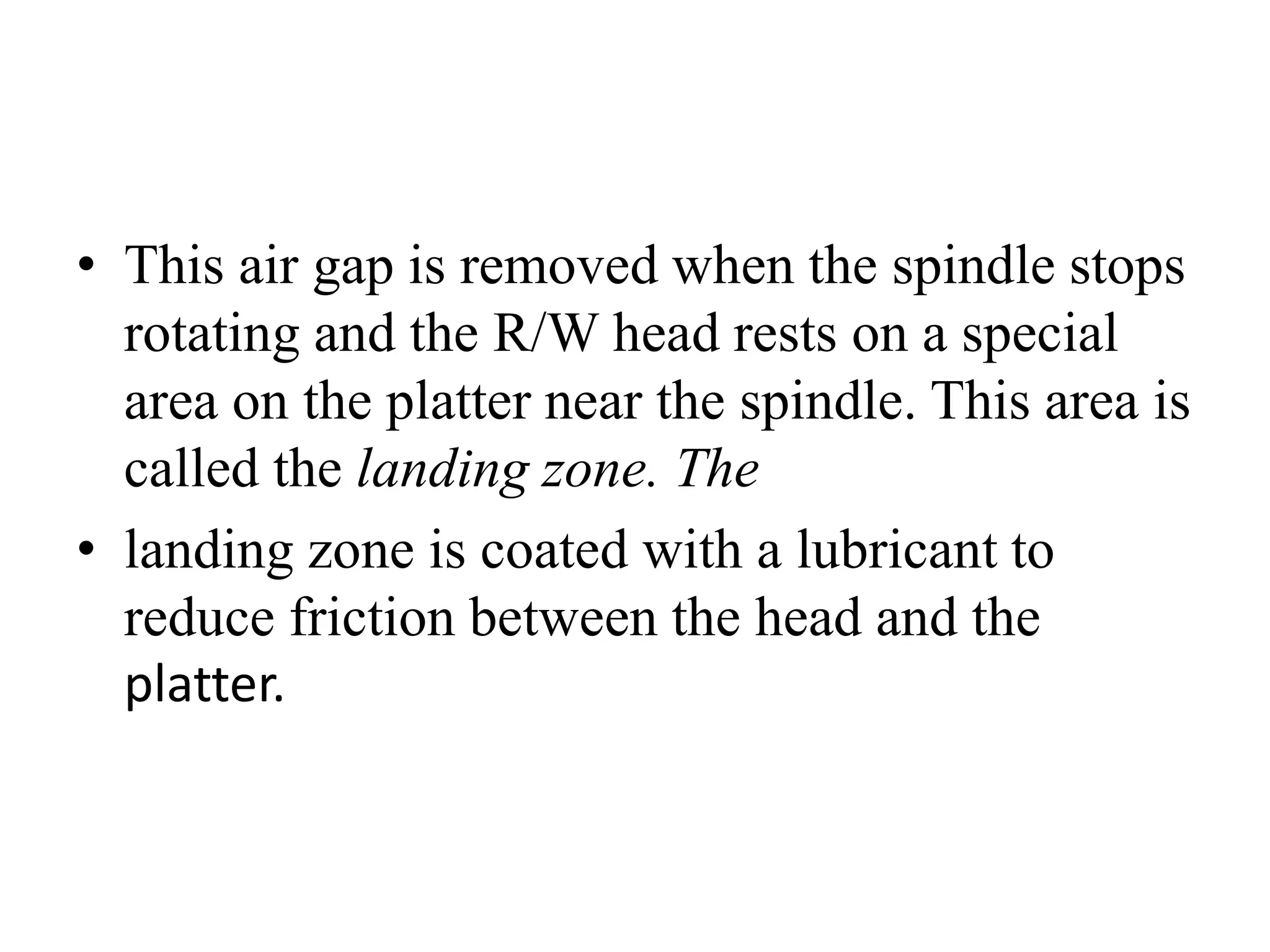 • This air gap is removed when the spindle stops
rotating and the R/W head rests on a special
area on the platter near the spindle. This area is
called the landing zone. The
• landing zone is coated with a lubricant to
reduce friction between the head and the
platter.
 