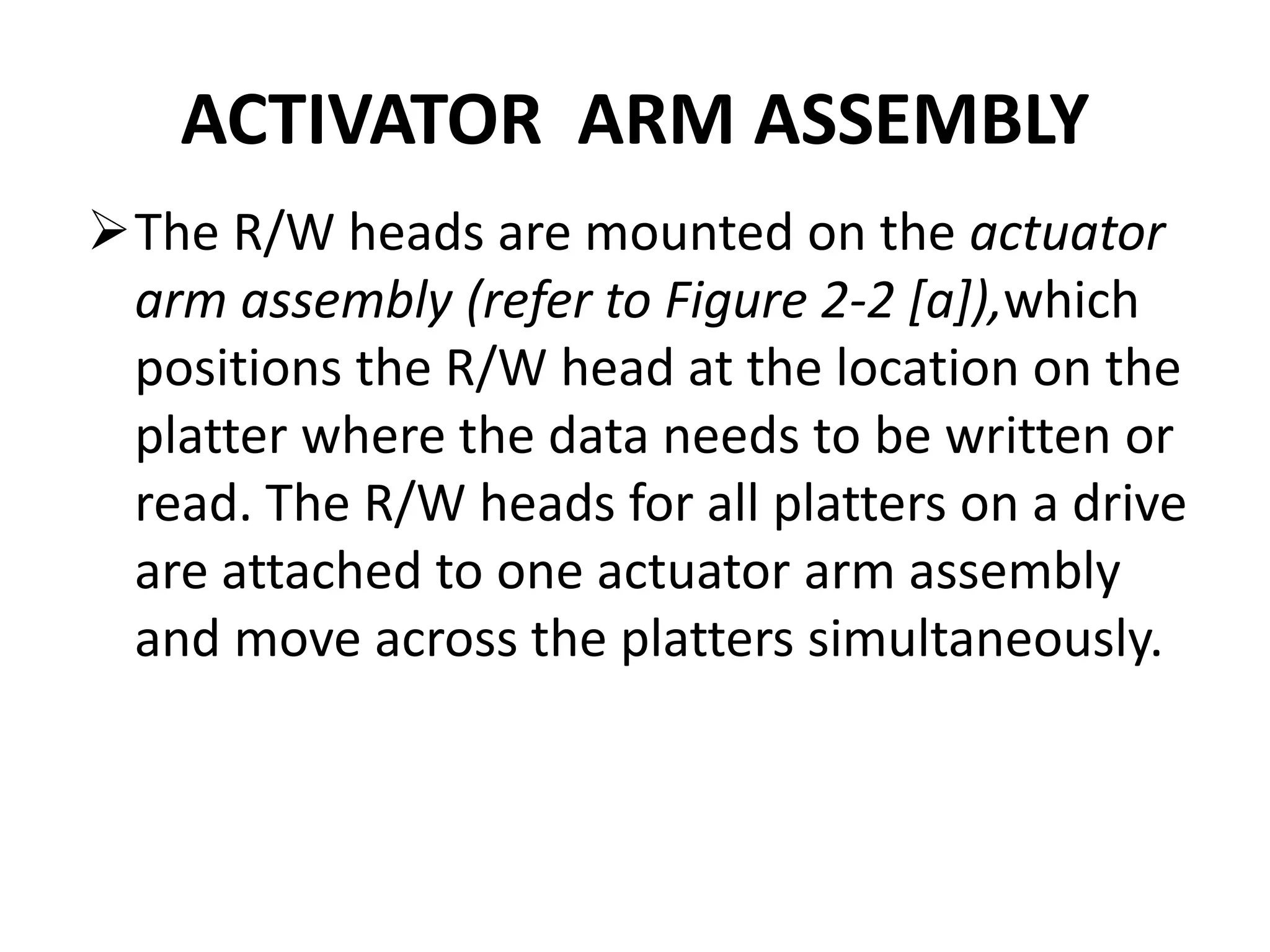 ACTIVATOR ARM ASSEMBLY
The R/W heads are mounted on the actuator
arm assembly (refer to Figure 2-2 [a]),which
positions the R/W head at the location on the
platter where the data needs to be written or
read. The R/W heads for all platters on a drive
are attached to one actuator arm assembly
and move across the platters simultaneously.
 