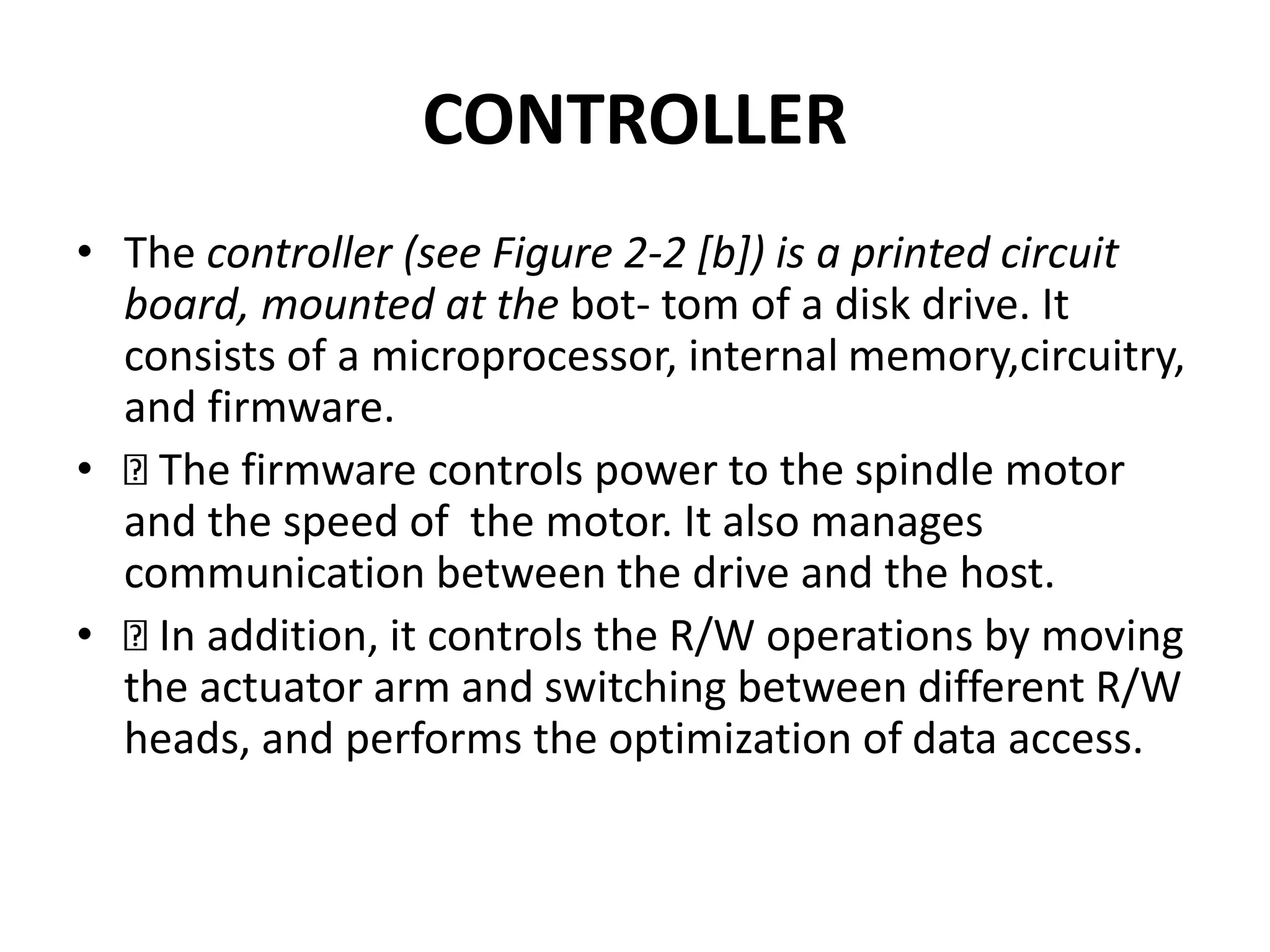 CONTROLLER
• The controller (see Figure 2-2 [b]) is a printed circuit
board, mounted at the bot- tom of a disk drive. It
consists of a microprocessor, internal memory,circuitry,
and firmware.
• The firmware controls power to the spindle motor
and the speed of the motor. It also manages
communication between the drive and the host.
• In addition, it controls the R/W operations by moving
the actuator arm and switching between different R/W
heads, and performs the optimization of data access.
 