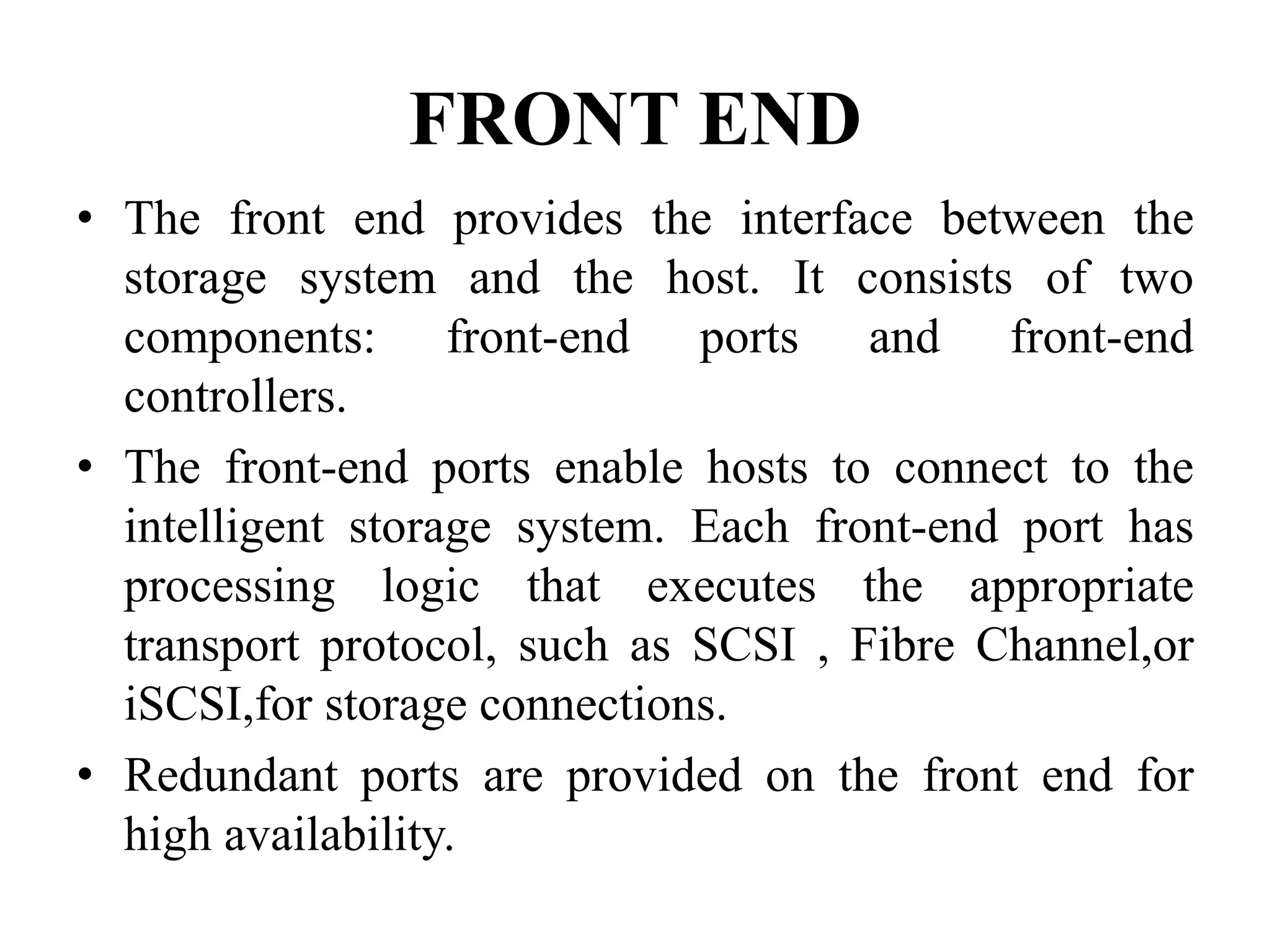 FRONT END
• The front end provides the interface between the
storage system and the host. It consists of two
components: front-end ports and front-end
controllers.
• The front-end ports enable hosts to connect to the
intelligent storage system. Each front-end port has
processing logic that executes the appropriate
transport protocol, such as SCSI , Fibre Channel,or
iSCSI,for storage connections.
• Redundant ports are provided on the front end for
high availability.
 