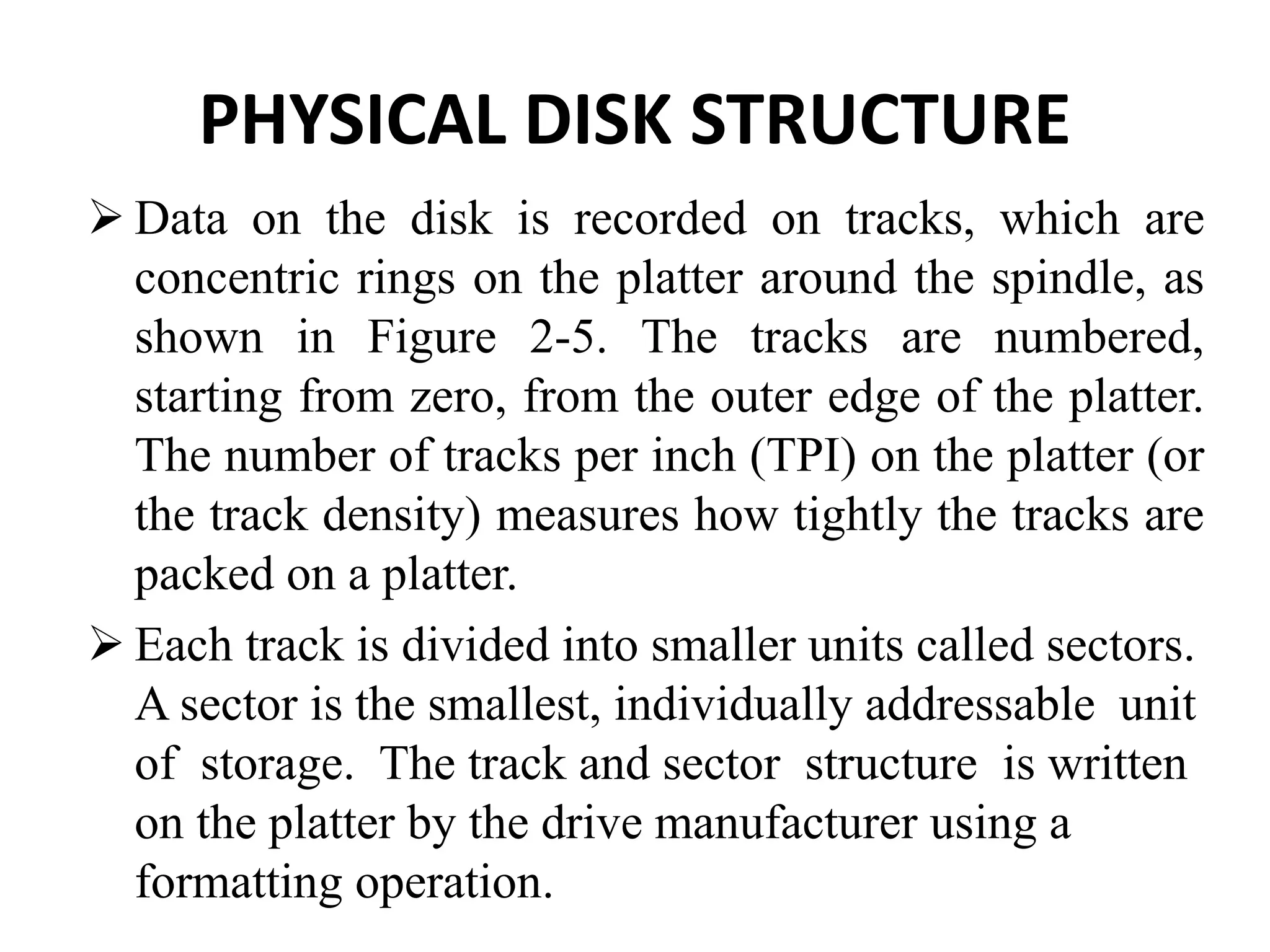 PHYSICAL DISK STRUCTURE
 Data on the disk is recorded on tracks, which are
concentric rings on the platter around the spindle, as
shown in Figure 2-5. The tracks are numbered,
starting from zero, from the outer edge of the platter.
The number of tracks per inch (TPI) on the platter (or
the track density) measures how tightly the tracks are
packed on a platter.
 Each track is divided into smaller units called sectors.
A sector is the smallest, individually addressable unit
of storage. The track and sector structure is written
on the platter by the drive manufacturer using a
formatting operation.
 