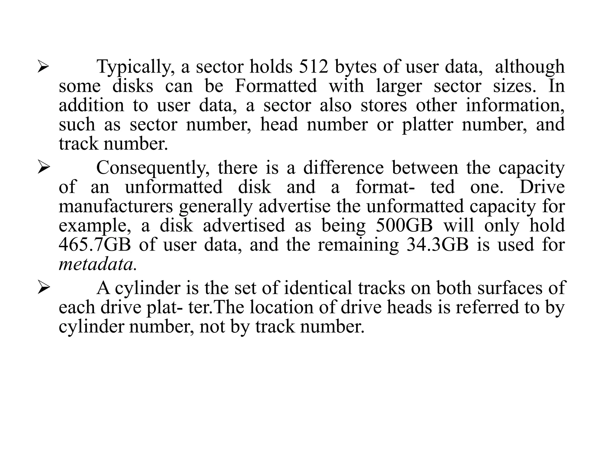  Typically, a sector holds 512 bytes of user data, although
some disks can be Formatted with larger sector sizes. In
addition to user data, a sector also stores other information,
such as sector number, head number or platter number, and
track number.
 Consequently, there is a difference between the capacity
of an unformatted disk and a format- ted one. Drive
manufacturers generally advertise the unformatted capacity for
example, a disk advertised as being 500GB will only hold
465.7GB of user data, and the remaining 34.3GB is used for
metadata.
 A cylinder is the set of identical tracks on both surfaces of
each drive plat- ter.The location of drive heads is referred to by
cylinder number, not by track number.
 