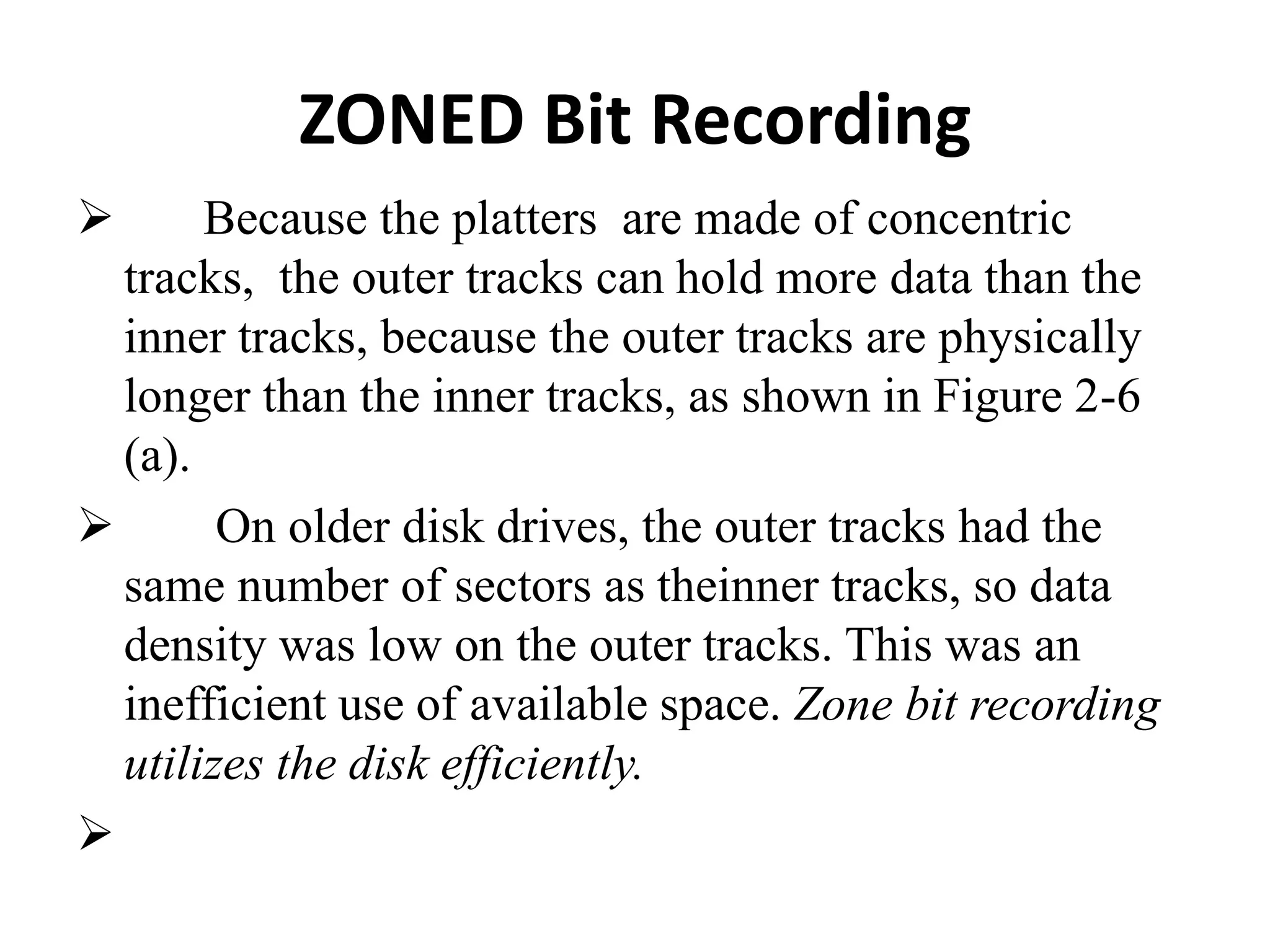 ZONED Bit Recording
 Because the platters are made of concentric
tracks, the outer tracks can hold more data than the
inner tracks, because the outer tracks are physically
longer than the inner tracks, as shown in Figure 2-6
(a).
 On older disk drives, the outer tracks had the
same number of sectors as theinner tracks, so data
density was low on the outer tracks. This was an
inefficient use of available space. Zone bit recording
utilizes the disk efficiently.

 