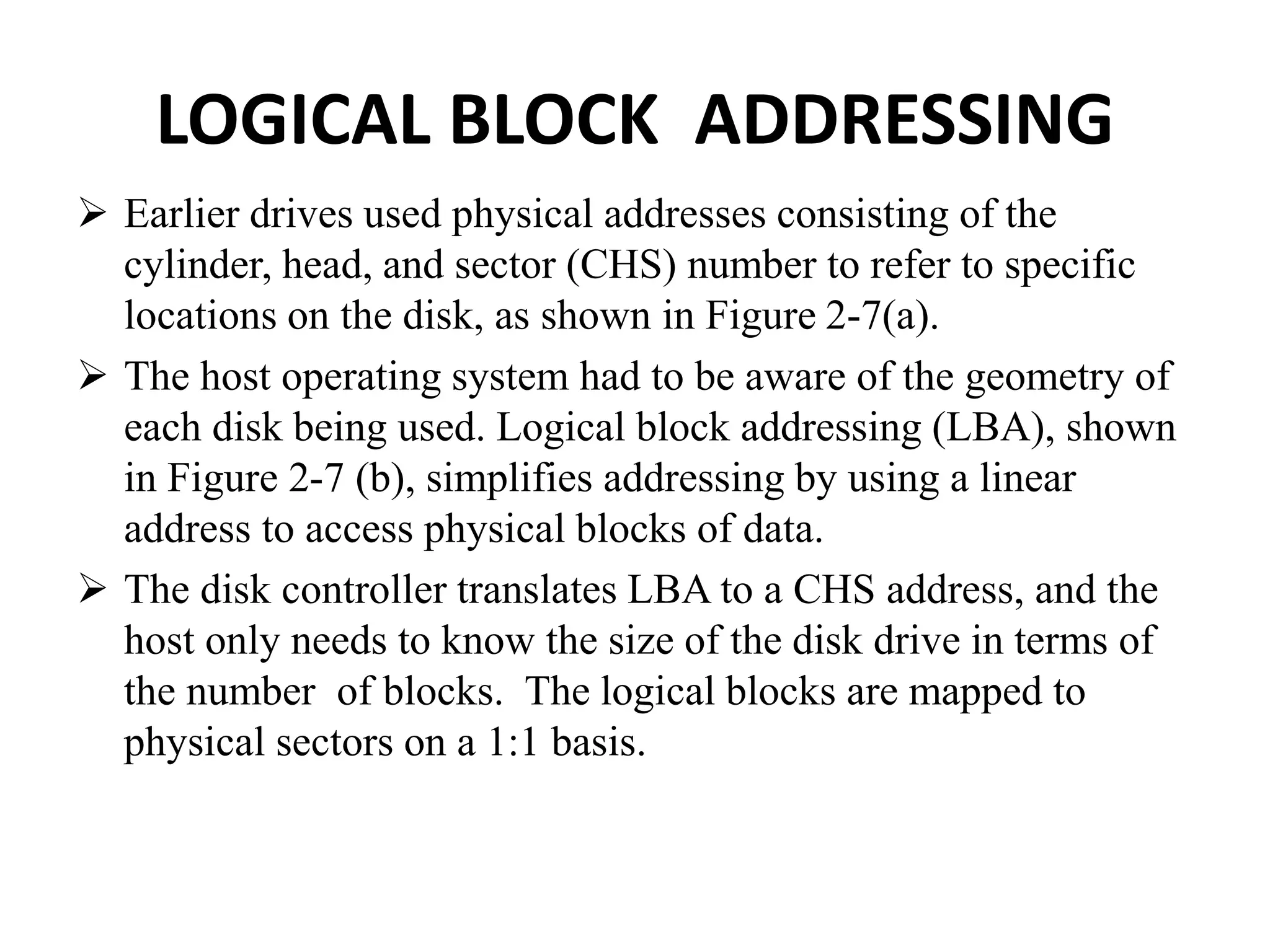 LOGICAL BLOCK ADDRESSING
 Earlier drives used physical addresses consisting of the
cylinder, head, and sector (CHS) number to refer to specific
locations on the disk, as shown in Figure 2-7(a).
 The host operating system had to be aware of the geometry of
each disk being used. Logical block addressing (LBA), shown
in Figure 2-7 (b), simplifies addressing by using a linear
address to access physical blocks of data.
 The disk controller translates LBA to a CHS address, and the
host only needs to know the size of the disk drive in terms of
the number of blocks. The logical blocks are mapped to
physical sectors on a 1:1 basis.
 